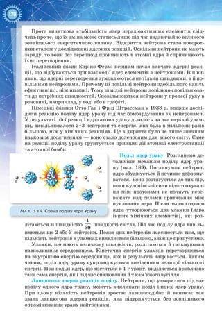 170
Проте виняткова стабільність ядер нерадіоактивних елементів свід-
чить про те, що їх зміна може статись лише під час надзвичайно великого
зовнішнього енергетичного впливу. Відкриття нейтрона стало поворот-
ним етапом у дослідженні ядерних реакцій. Оскільки нейтрони не мають
заряду, то вони без перешкод проникають в атомні ядра й спричинюють
їхнє перетворення.
Італійський фізик Енріко Фермі першим почав вивчати ядерні реак-
ції, що відбуваються при взаємодії ядер елементів з нейтронами. Він ви-
явив, що ядерні перетворення зумовлюються не тільки швидкими, а й по-
вільними нейтронами. Причому ці повільні нейтрони здебільшого навіть
ефективніші, ніж швидкі. Тому швидкі нейтрони доцільно сповільнюва-
ти до потрібних швидкостей. Сповільнюються нейтрони у процесі руху в
речовині, наприклад, у воді або в графіті.
Німецькі фізики Отто Ган і Фріц Штрассман у 1938 р. вперше дослі-
дили реакцію поділу ядер урану під час бомбардування їх нейтронами.
У результаті цієї реакції ядро атома урану ділилось на два нерівні улам-
ки, вивільнювалося 2–3 нейтрони та енергія, яка була в мільйони разів
більшою, ніж у хімічних реакціях. Це відкриття було не лише значним
науковим досягненням — воно стало доленосним для всього світу. Саме
на реакції поділу урану ґрунтується принцип дії атомної електростанції
та атомної бомби.
Поділ ядер урану. Розглянемо де-
тальніше механізм поділу ядер ура-
ну (мал.  189). Поглинувши нейтрон,
ядро збуджується й починає деформу-
ватися. Воно розтягується до тих пір,
поки кулонівські сили відштовхуван-
ня між протонами не почнуть пере-
важати над силами притягання між
нуклонами ядра. Після цього з одного
ядра утворюються два уламки (ядра
інших хімічних елементів), які роз-
літаються зі швидкістю
1
30
швидкості світла. Під час поділу ядра вивіль-
няються ще 2 або 3 нейтрони. Поява цих нейтронів пояснюється тим, що
кількість нейтронів в уламках виявляється більшою, аніж це припустимо.
Уламки, що мають величезну швидкість, розлітаються й гальмуються
навколишнім середовищем. Кінетична енергія уламків перетворюється
на внутрішню енергію середовища, яке в результаті нагрівається. Таким
чином, поділ ядер урану супроводжується виділенням великої кількості
енергії. При поділі ядер, що містяться в 1 г урану, виділяється приблизно
така сама енергія, як і під час спалювання 3 т кам’яного вугілля.
Ланцюгова ядерна реакція поділу. Нейтрони, що утворилися під час
поділу одного ядра урану, можуть викликати поділ інших ядер урану.
При цьому кількість нейтронів зростає лавиноподібно й виникає так
звана ланцюгова ядерна реакція, яка підтримується без зовнішнього
опромінювання урану нейтронами.
n n
n
n
Мал. 189. Схема поділу ядра Урану
 