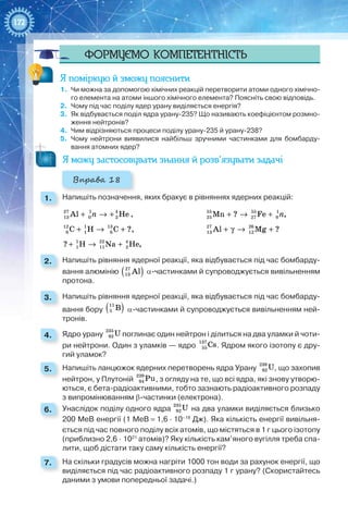 172
Формуємо компетентність
Я поміркую й зможу пояснити
1.	 Чи можна за допомогою хімічних реакцій перетворити атоми одного хімічно-
го елемента на атоми іншого хімічного елемента? Поясніть свою відповідь.
2.	 Чому під час поділу ядер урану виділяється енергія?
3.	 Як відбувається поділ ядра урану-235? Що називають коефіцієнтом розмно-
ження нейтронів?
4.	 Чим відрізняються процеси поділу урану-235 й урану-238?
5.	 Чому нейтрони виявилися найбільш зручними частинками для бомбарду-
вання атомних ядер?
Я можу застосовувати знання й розв’язувати задачі
Вправа 18
1. 	 Напишіть позначення, яких бракує в рівняннях ядерних реакцій:
+ → +27 1 4
13 0 2Al Hen ,
+ → +12 1 13
6 1 6Ñ Í Ñ ?,
+ → +1 22 4
1 11 2? H Na He,
+ → +55 55 1
25 27 0Mn ? Fe ,n
+ g → +27 26
13 12Al Mg ?
2. 	 Напишіть рівняння ядерної реакції, яка відбувається під час бомбарду-
вання алюмінію ( )27
13 Àl α-частинками й супроводжується вивільненням
протона.
3. 	 Напишіть рівняння ядерної реакції, яка відбувається під час бомбарду-
вання бору ( )11
5 Â α-частинками й супроводжується вивільненням ней-
тронів.
4. 	 Ядро урану
235
92 U поглинає один нейтрон і ділиться на два уламки й чоти-
ри нейтрони. Один з уламків — ядро
137
55 Cs. Ядром якого ізотопу є дру-
гий уламок?
5. 	 Напишіть ланцюжок ядерних перетворень ядра Урану
238
92 U, що захопив
нейтрон, у Плутоній
239
94 Pu, з огляду на те, що всі ядра, які знову утворю-
ються, є бета-радіоактивними, тобто зазнають радіоактивного розпаду
з випромінюванням β-частинки (електрона).
6. 	 Унаслідок поділу одного ядра
235
92 U на два уламки виділяється близько
200 МеВ енергії (1 МеВ = 1,6 · 10–19
 Дж). Яка кількість енергії вивільня-
ється під час повного поділу всіх атомів, що містяться в 1 г цього ізотопу
(приблизно 2,6 · 1021
 атомів)? Яку кількість кам’яного вугілля треба спа-
лити, щоб дістати таку саму кількість енергії?
7. 	 На скільки градусів можна нагріти 1000 тон води за рахунок енергії, що
виділяється під час радіоактивного розпаду 1 г урану? (Скористайтесь
даними з умови попередньої задачі.)
 