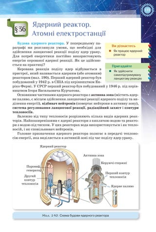 173
Ядерний реактор.
Атомні електростанції
Будова ядерного реактора. У  попередньому па-
раграфі ми розглянули умови, що необхідні для
здійснення ланцюгової реакції поділу ядер урану.
Для потреб енергетики постійно використовують
енергію керованої ядерної реакції. Як це здійсню-
ється на практиці?
Керована реакція поділу ядер відбувається в
пристрої, який називається ядерним (або атомним)
реактором (мал. 190). Перший ядерний реактор був
побудований у 1942 р. в США під керівництвом Ен-
ріко Фермі. У СРСР перший реактор був побудований у 1946 р. під керів-
ництвом Ігоря Васильовича Курчатова.
Основними частинами ядерного реактора є активна зона (містить ядер-
не паливо, є місцем здійснення ланцюгової реакції ядерного поділу та ви-
ділення енергії), відбивач нейтронів (повертає нейтрони в активну зону),
система регулювання ланцюгової реакції, радіаційний захист і контури
теплоносіїв.
Залежно від типу теплоносія розрізняють кілька видів ядерних реак-
торів. Найпоширенішими є ядерні реактори з киплячою водою та реакто-
ри з водою під тиском. У цих реакторах вода використовується і як тепло-
носій, і як сповільнювач нейтронів.
Головне призначення ядерного реактора полягає в передачі теплоно-
сію енергії, яка виділяється в активній зоні під час поділу ядер урану.
Ядерний реактор
Активна зона
Керуючі стержні
Перший контур
теплоносія
Ядерне паливо
Паровий
генератор
Другий
контур
теплоносія
Мал. 190. Схема будови ядерного реактора
§36
Ви дізнаєтесь
„„ Як працює ядерний
реактор
Пригадайте
„„ Як здійснити
самопідтримувану
ланцюгову реакцію
 