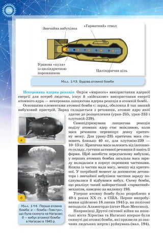 176
Некерована ядерна реакція. Окрім «мирного» використання ядерної
енергії для потреб людства, існує й «військове» використання енергії
атомного ядра — некерована ланцюгова ядерна реакція в атомній бомбі.
Основними елементами атомної бомби є: заряд, оболонка й так званий
вибуховий пристрій. Заряд складається з речовини, атомне ядро якої
здатне до розщеплення (уран-235, уран-233 і
плутоній-239).
Самопідтримувана ланцюгова реакція
поділу атомних ядер стає можливою, коли
маса речовини перевищує деяку критич-
ну межу. Для урану-235 критична маса ста-
новить близько 40  кг, для  плутонію-239  —
10–13 кг. Критична маса залежить від ізотопно-
го складу, густини активної речовини й навіть її
форми. Щоб запобігти передчасному вибухові,
у перших атомних бомбах загальна маса заря-
ду вкладалася в корпус окремими частинами.
Кожна із частин мала масу, меншу від критич-
ної. У потрібний момент за допомогою детона-
тора і звичайної вибухівки частини заряду по-
єднувалися й відбувався вибух. Схему бомби,
що реалізує такий найпростіший «гарматний»
механізм, наведено на малюнку 193.
Уперше атомну бомбу було розроблено в
40-х роках XX ст. в США. Перше випробу-
вання здійснено 16 липня 1945 р. на полігоні
неподалік Аламогордо (штат Нью-Мексико).
Наприкінці Другої світової війни на япон-
ські міста Хіросіма та Наґасакі вперше були
скинуті дві атомні бомби, які призвели до зна-
чних людських жертв і руйнувань (мал. 194).
Мал. 193. Будова атомної бомби
Звичайна вибухівка
Уранова «куля»
із циліндричною
порожниною
«Гарматний» ствол
Циліндрична ціль
Мал. 194. Перша атомна
бомба: а — бомба «Товстун»,
що була скинута на Наґасакі;
б — вибух атомної бомби
в Наґасакі в 1945 р.
а
б
 