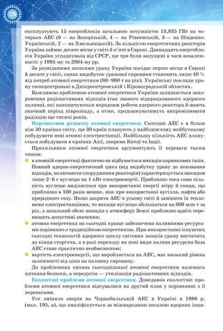 178
експлуатують 15 енергоблоків загальною потужністю 13,835  ГВт на чо-
тирьох АЕС (6 — на Запорізькій, 4 — на Рівненській, 3 — на Південно-
Українській, 2 — на Хмельницькій). За кількістю енергетичних реакторів
Україна займає десяте місце у світі й п’яте в Європі. Дванадцять енергобло-
ків Україна успадкувала від СРСР, ще три були запущені в часи незалеж-
ності: у 1995-му та 2004-му рр.
За розвіданими запасами урану Україна посідає перше місце в Європі
й десяте у світі, однак видобуток уранової сировини становить лише 40 %
від потреб атомної енергетики (80–960 т на рік). Українські поклади ура-
ну сконцентровані в Дніпропетровській і Кіровоградській областях.
Важливою проблемою атомної енергетики України залишається захо-
ронення радіоактивних відходів (так званого відпрацьованого ядерного
палива), які накопичуються впродовж роботи ядерного реактора й мають
значний період піврозпаду, а отже, продовжуватимуть випромінювати
радіацію ще тисячі років.
Перспективи розвитку атомної енергетики. Сьогодні АЕС є в більш
ніж 30 країнах світу, ще 30 країн планують у найближчому майбутньому
побудувати нові атомні електростанції. Найбільшу кількість АЕС плану-
ється побудувати в країнах Азії, зокрема Китаї та Індії.
Прихильники атомної енергетики аргументують її переваги таким
чином:
	 в атомній енергетиці фактично не відбувається викидів парникових газів.
Повний ядерно-енергетичний цикл (від видобутку урану до поховання
відходів, включаючи спорудження реакторів) характеризується викидом
лише 2–6 г вуглецю на 1 кВт електроенергії. Приблизно така сама кіль-
кість вуглецю виділяється при використанні енергії вітру й сонця, що
приблизно в 100 разів менше, ніж при використанні вугілля, нафти або
природного газу. Якщо закрити АЕС в усьому світі й замінити їх тепло-
вими електростанціями, то викиди вуглецю збільшаться на 600 млн т за
рік, а загальний обсяг викидів у атмосферу Землі приблизно вдвічі пере-
вищить допустимі значення;
	 атомна енергетика на сьогодні краще забезпечена паливними ресурса-
ми порівняно з традиційною енергетикою. При використанні існуючих
сьогодні технологій ядерного циклу світових запасів урану вистачить
до кінця сторіччя, а в разі переходу на нові види палива ресурсна база
АЕС стане практично необмеженою;
	 вартість електроенергії, що виробляється на АЕС, має низький рівень
залежності від ціни на паливну сировину.
До проблемних питань сьогоднішньої атомної енергетики належать
питання безпеки, а передусім — утилізація радіоактивних відходів.
Екологічні проблеми атомної енергетики. Донедавна екологічні про-
блеми атомної енергетики відсувалися на другий план у порівнянні з її
перевагами.
Усе змінила аварія на Чорнобильській  АЕС в Україні в 1986  р.
(мал. 195, а), що кваліфікується за міжнародною шкалою ядерних інци-
 