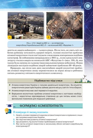 179
дентів як аварія найвищого — сьомого рівня. Після того, як увесь світ по-
бачив руйнівну потужність ядерної енергії, головні екологічні проблеми
атомної енергетики стали пов’язувати з можливим повторенням подібних
катастроф. Ці побоювання виправдалися у 2011 р., коли в результаті зем-
летрусу сталася аварія на японській АЕС «Фукусіма-1» (мал. 195, б), яка
також була оцінена по сьомому (максимальному) рівню небезпеки. Повна
ліквідація наслідків подібних аварій займатиме приблизно 30–40 років.
Природно, що після цих двох масштабних аварій екологічні пробле-
ми атомної енергетики знову перемістилися на перші місця в рейтингу
питань розвитку світового енергетичного комплексу.
Підбиваємо підсумки
„„ Атомна енергетика України є галуззю української енергетики. За кількістю
енергетичних реакторів Україна займає десяте місце у світі й п’яте в Європі.
„„ Атомна енергетика має свої переваги й недоліки.
„„ Вирішення екологічних проблем атомної енергетики є життєвою необхід-
ністю, і недостатньо відповідальне ставлення до цих питань може стати
фатальною помилкою для людської цивілізації.
Формуємо компетентність
Я поміркую й зможу пояснити
1.	 Назвіть основні переваги й недоліки атомної енергетики в порівнянні з інши-
ми галузями енергетики України.
2.	 Які перспективи розвитку атомної енергетики?
3.	 Що розуміють під екологічними проблемами атомної енергетики?
4.	 Яка частка атомної енергетики в загальному обсязі світового виробництва
електроенергії?
Мал. 195. Аварії на АЕС: а — на четвертому
енергоблоці Чорнобильської АЕС; б — на японській АЕС «Фукусіма-1»
а б
 