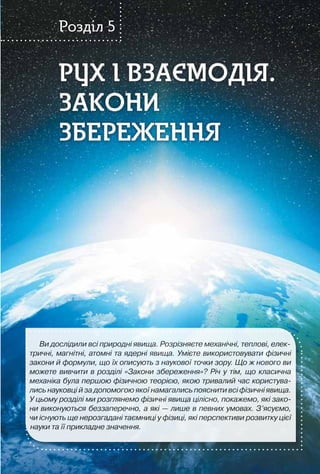 191
РУХ І ВЗАЄМОДІЯ.
ЗАКОНИ
ЗБЕРЕЖЕННЯ
РУХ І ВЗАЄМОДІЯ.
ЗАКОНИ
ЗБЕРЕЖЕННЯ
Розділ 5
Ви дослідили всі природні явища. Розрізняєте механічні, теплові, елек-
тричні, магнітні, атомні та ядерні явища. Умієте використовувати фізичні
закони й формули, що їх описують з наукової точки зору. Що ж нового ви
можете вивчити в розділі «Закони збереження»? Річ у тім, що класична
механіка була першою фізичною теорією, якою тривалий час користува-
лись науковці й за допомогою якої намагались пояснити всі фізичні явища.
У цьому розділі ми розглянемо фізичні явища цілісно, покажемо, які зако-
ни виконуються беззаперечно, а які — лише в певних умовах. З’ясуємо,
чи існують ще нерозгадані таємниці у фізиці, які перспективи розвитку цієї
науки та її прикладне значення.
 