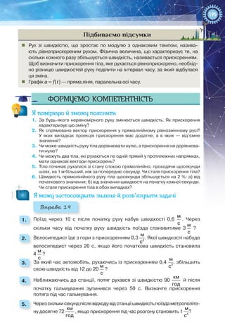 195
Підбиваємо підсумки
„„ Рух зі швидкістю, що зростає по модулю з однаковим темпом, назива-
ють рівноприскореним рухом. Фізична величина, що характеризує те, на
скільки кожного разу збільшується швидкість, називається прискоренням.
Щоб визначити прискорення тіла, яке рухається рівноприскорено, необхід-
но різницю швидкостей руху поділити на інтервал часу, за який відбулася
ця зміна.
„„ Графік a = f(t) — пряма лінія, паралельна осі часу.
Формуємо компетентність
Я поміркую й зможу пояснити
1.	 За будь-якого нерівномірного руху змінюється швидкість. Як прискорення
характеризує цю зміну?
2.	 Як спрямовано вектор прискорення у прямолінійному рівнозмінному русі?
У  яких випадках проекція прискорення має додатне, а в яких — від’ємне
значення?
3.	 Чи може швидкість руху тіла дорівнювати нулю, а прискорення не дорівнюва-
ти нулю?
4.	 Чи можуть два тіла, які рухаються по одній прямій у протилежних напрямках,
мати однакові вектори прискорень?
5.	 Тіло починає рухатися зі стану спокою прямолінійно, проходячи щосекунди
шлях, на 1 м більший, ніж за попередню секунду. Чи стале прискорення тіла?
6.	 Швидкість прямолінійного руху тіла щосекунди збільшується на 2 %: а) від
початкового значення; б) від значення швидкості на початку кожної секунди.
Чи стале прискорення тіла в обох випадках?
Я можу застосовувати знання й розв’язувати задачі
Вправа 19
1. 	 Поїзд через 10  с після початку руху набув швидкості 0,6
м
с
. Через
скільки часу від початку руху швидкість поїзда становитиме 3
м
с
?
2. 	 Велосипедист їде з гори з прискоренням 0,3  2
м
с
. Якої швидкості набуде
велосипедист через 20  с, якщо його початкова швидкість становила
4 
м
с
?
3. 	 За який час автомобіль, рухаючись із прискоренням 0,4  2
м
с
, збільшить
свою швидкість від 12 до 20
м
с
?
4. 	 Наближаючись до станції, потяг рухався зі швидкістю 90 
км
год
й після
початку гальмування зупинився через 50  с. Визначте прискорення
потяга під час гальмування.
5. 	 Черезскількисекундпіслявідходувідстанціїшвидкістьпоїздаметрополіте-
ну досягне 72 
км
год
, якщо прискорення під час розгону становить 1  2
м
с
?
 