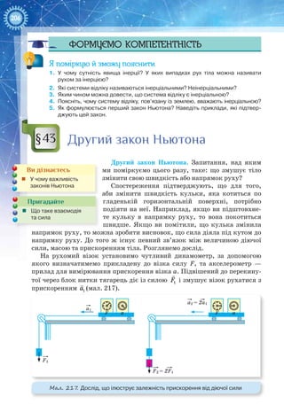 206
Формуємо компетентність
Я поміркую й зможу пояснити
1.	 У чому сутність явища інерції? У  яких випадках рух тіла можна називати
рухом за інерцією?
2.	 Які системи відліку називаються інерціальними? Неінерціальними?
3.	 Яким чином можна довести, що система відліку є інерціальною?
4.	 Поясніть, чому систему відліку, пов’язану із землею, вважають інерціальною?
5.	 Як формулюється перший закон Ньютона? Наведіть приклади, які підтвер-
джують цей закон.
Другий закон Ньютона
Другий закон Ньютона. Запитання, над яким
ми поміркуємо цього разу, таке: що змушує тіло
змінити свою швидкість або напрямок руху?
Спостереження підтверджують, що для того,
аби змінити швидкість кульки, яка котиться по
гладенькій горизонтальній поверхні, потрібно
подіяти на неї. Наприклад, якщо ви підштовхне-
те кульку в напрямку руху, то вона покотиться
швидше. Якщо ви помітили, що кулька змінила
напрямок руху, то можна зробити висновок, що сила діяла під кутом до
напрямку руху. До того ж існує певний зв’язок між величиною діючої
сили, масою та прискоренням тіла. Розглянемо дослід.
На рухомий візок установимо чутливий динамометр, за допомогою
якого визначатимемо прикладену до візка силу F, та акселерометр —
прилад для вимірювання прискорення візка а. Підвішений до перекину-
тої через блок нитки тягарець діє із силою

1F і змушує візок рухатися з
прискоренням

1a (мал. 217).
a1
a2 = 2a1
F1
F2 = 2F1
F a F a
Мал. 217. Дослід, що ілюструє залежність прискорення від діючої сили
§43
Ви дізнаєтесь
„„ У чому важливість
законів Ньютона
Пригадайте
„„ Що таке взаємодія
та сила
 