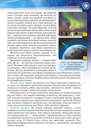 21
вання магнітного поля цієї породи. Дослідження
таких гірських порід показали, що магнітні по-
люси, а разом з ними і все магнітне поле Землі, із
часом переміщуються, причому це переміщення є
досить складним. Більше того, учені виявили, що
за кілька мільйонів років магнітні полюси Землі
«мінялися місцями» сім разів! Причому останній
раз це сталося приблизно десять тисяч років тому й
відбувся цей процес за фантастично короткий тер-
мін — декілька десятків років. Для Землі (їй понад
чотири мільярди років) — це коротка мить. Зміну
напрямку магнітного поля Землі можна пояснити
тим, що в ядрі земної кулі, що містить розплавлені
метали, циркулюють потужні електричні струми,
і напрямок магнітного поля Землі визначається
напрямкомцихструмів,якийізчасомзмінюється.
Магнітне поле Землі надійно захищає її по-
верхню від космічного випромінювання, яке
згубно діє на живі організми.
Дивовижне природне явище — полярне сяйво
(мал. 26, а) — це оптичне й магнітне явище одно-
часно. Полярне сяйво виникає тому, що зарядже-
ні частинки, з яких складаються космічні проме-
ні (мал. 26, б), проникають в атмосферу Землі й
унаслідок дії магнітного поля Землі спрямовуються до Південного магніт-
ного полюса. Ці заряджені частинки взаємодіють із частинками атмосфе-
ри, що і зумовлює світіння. Подібне явище спостерігається і біля Південно-
го географічного полюса.
Магнітні бурі. Іноді в магнітному полі Землі виникають короткочас-
ні зміни, які називають магнітними бурями. Магнітні бурі впливають на
показання компасів, роботу радіотехніки, самопочуття людей і тварин,
викликають полярне сяйво в незвичних місцевостях.
Спостереження за Сонцем допомогли зрозуміти, що поява магнітних
бур пов’язана з так званою сонячною активністю. Як виявилось, у пері-
оди сонячної активності з поверхні Сонця в космічний простір викида-
ються потоки заряджених мікрочастинок (електронів і протонів). Потоки
цих частинок утворюють магнітне поле, яке викликає локальні коротко-
часні зміни в магнітному полі Землі, тобто магнітні збурення.
Магнітні аномалії. На  земній поверхні виявлено області, у яких
напрямок магнітної стрілки постійно відрізняється від напрямку силових
ліній магнітного поля Землі. Такі області називають областями магніт-
ної аномалії (від лат. — «відхилення», «ненормальність»). Такі аномалії
пояснюються впливом на магнітне поле Землі магнітних полів покладів
залізної руди. В  Україні існує кілька зон магнітних аномалій. Так,
Криворізько-Кременчуцька аномалія пов’язана з величезними покладами
заліза та кремнію.
Мал. 26. Полярне сяйво: 
а — оптичні прояви;
б — причина виникнення
(космічні промені)
a
б
 