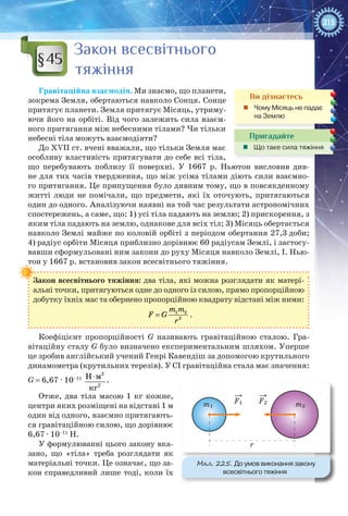 215
Закон всесвітнього
тяжіння
Гравітаційна взаємодія. Ми знаємо, що планети,
зокрема Земля, обертаються навколо Сонця. Сонце
притягує планети. Земля притягує Місяць, утриму-
ючи його на орбіті. Від чого залежить сила взаєм-
ного притягання між небесними тілами? Чи тільки
небесні тіла можуть взаємодіяти?
До ХVІІ ст. вчені вважали, що тільки Земля має
особливу властивість притягувати до себе всі тіла,
що перебувають поблизу її поверхні. У  1667 р. Ньютон висловив див-
не для тих часів твердження, що між усіма тілами діють сили взаємно-
го притягання. Це припущення було дивним тому, що в повсякденному
житті люди не помічали, що предмети, які їх оточують, притягаються
один до одного. Аналізуючи наявні на той час результати астрономічних
спостережень, а саме, що: 1) усі тіла падають на землю; 2) прискорення, з
яким тіла падають на землю, однакове для всіх тіл; 3) Місяць обертається
навколо Землі майже по коловій орбіті з періодом обертання 27,3 доби;
4) радіус орбіти Місяця приблизно дорівнює 60 радіусам Землі, і застосу-
вавши сформульовані ним закони до руху Місяця навколо Землі, І. Нью-
тон у 1667 р. встановив закон всесвітнього тяжіння.
Закон всесвітнього тяжіння: два тіла, які можна розглядати як матері-
альні точки, притягуються одне до одного із силою, прямо пропорційною
добутку їхніх мас та обернено пропорційною квадрату відстані між ними:
= 1 2
2
m m
F G
r
.
Коефіцієнт пропорційності G називають гравітаційною сталою. Гра-
вітаційну сталу G було визначено експериментальним шляхом. Уперше
це зробив англійський учений Генрі Кавендіш за допомогою крутильного
динамометра (крутильних терезів). У СІ гравітаційна стала має значення:
G = 6,67 · 10–11
2
2
Н м
кг
⋅ .
Отже, два тіла масою 1 кг кожне,
центри яких розміщені на відстані 1 м
один від одного, взаємно притягають-
ся гравітаційною силою, що дорівнює
6,67 · 10–11
Н.
У формулюванні цього закону вка-
зано, що «тіла» треба розглядати як
матеріальні точки. Це означає, що за-
кон справедливий лише тоді, коли їх
§45
Ви дізнаєтесь
„„ Чому Місяць не падає
на Землю
Пригадайте
„„ Що таке сила тяжіння
m1 m2
r
F1 F2
Мал. 225. До умов виконання закону
всесвітнього тяжіння
 