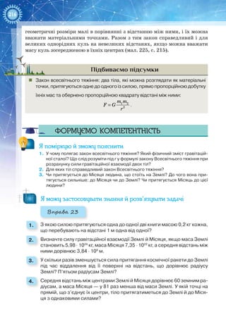 216
геометричні розміри малі в порівнянні з відстанню між ними, і їх можна
вважати матеріальними точками. Разом з тим закон справедливий і для
великих однорідних куль на невеликих відстанях, якщо можна вважати
масу куль зосередженою в їхніх центрах (мал. 225, с. 215).
Підбиваємо підсумки
„„ Закон всесвітнього тяжіння: два тіла, які можна розглядати як матеріальні
точки, притягуються одне до одного із силою, прямо пропорційною добутку
їхніх мас та обернено пропорційною квадрату відстані між ними:
= 1 2
2
m m
F G
r
.
Формуємо компетентність
Я поміркую й зможу пояснити
1.	 У чому полягає закон всесвітнього тяжіння? Який фізичний зміст гравітацій-
ної сталої? Що слід розуміти під r у формулі закону Всесвітнього тяжіння при
розрахунку сили гравітаційної взаємодії двох тіл?
2.	 Для яких тіл справедливий закон Всесвітнього тяжіння?
3.	 Чи притягується до Місяця людина, що стоїть на Землі? До чого вона при-
тягується сильніше: до Місяця чи до Землі? Чи притягується Місяць до цієї
людини?
Я можу застосовувати знання й розв’язувати задачі
Вправа 23
1. 	 З якою силою притягуються одна до одної дві книги масою 0,2 кг кожна,
що перебувають на відстані 1 м одна від одної?
2. 	 Визначте силу гравітаційної взаємодії Землі й Місяця, якщо маса Землі
становить 5,98 ⋅ 1024
кг, маса Місяця 7,35 ⋅ 1022
кг, а середня відстань між
ними дорівнює 3,84 ⋅ 108
м.
3. 	 У скільки разів зменшується сила притягання космічної ракети до Землі
під час віддалення від її поверхні на відстань, що дорівнює радіусу
Землі? П’ятьом радіусам Землі?
4. 	 Середня відстань між центрами Землі й Місяця дорівнює 60 земним ра-
діусам, а маса Місяця — у 81 раз менша від маси Землі. У якій точці на
прямій, що з’єднує їх центри, тіло притягатиметься до Землі й до Міся-
ця з однаковими силами?
 