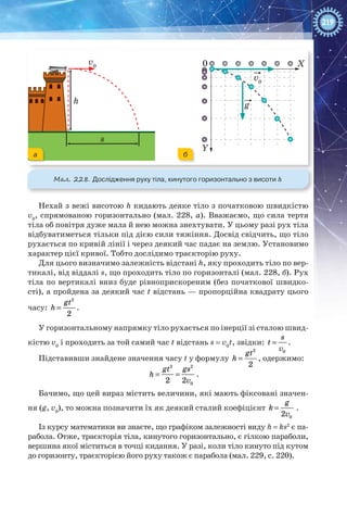 219
v0
g
v0
h
X
Y
0
s
Мал. 228. Дослідження руху тіла, кинутого горизонтально з висоти h
Нехай з вежі висотою h кидають деяке тіло з початковою швидкістю
v0
, спрямованою горизонтально (мал. 228, а). Вважаємо, що сила тертя
тіла об повітря дуже мала й нею можна знехтувати. У цьому разі рух тіла
відбуватиметься тільки під дією сили тяжіння. Досвід свідчить, що тіло
рухається по кривій лінії і через деякий час падає на землю. Установимо
характер цієї кривої. Тобто дослідимо траєкторію руху.
Для цього визначимо залежність відстані h, яку проходить тіло по вер-
тикалі, від віддалі s, що проходить тіло по горизонталі (мал. 228, б). Рух
тіла по вертикалі вниз буде рівноприскореним (без початкової швидко-
сті), а пройдена за деякий час t відстань — пропорційна квадрату цього
часу: =
2
2
gt
h .
У горизонтальному напрямку тіло рухається по інерції зі сталою швид-
кістю v0
і проходить за той самий час t відстань s = v0
t, звідки:
0
s
t
v
= .
Підставивши знайдене значення часу t у формулу =
2
2
gt
h , одержимо:
2 2
02 2
gt gs
h
v
= = .
Бачимо, що цей вираз містить величини, які мають фіксовані значен-
ня (g, v0
), то можна позначити їх як деякий сталий коефіцієнт
02
g
k
v
= .
Із курсу математики ви знаєте, що графіком залежності виду h = ks2
є па-
рабола. Отже, траєкторія тіла, кинутого горизонтально, є гілкою параболи,
вершина якої міститься в точці кидання. У разі, коли тіло кинуто під кутом
до горизонту, траєкторією його руху також є парабола (мал. 229, с. 220).
а б
 