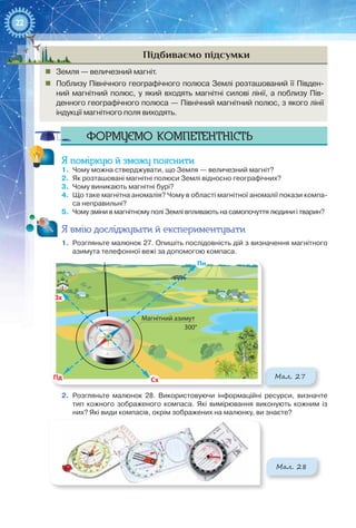 22
Підбиваємо підсумки
„„ Земля — величезний магніт.
„„ Поблизу Північного географічного полюса Землі розташований її Півден-
ний магнітний полюс, у який входять магнітні силові лінії, а поблизу Пів-
денного географічного полюса — Північний магнітний полюс, з якого лінії
індукції магнітного поля виходять.
Формуємо компетентність
Я поміркую й зможу пояснити
1.	 Чому можна стверджувати, що Земля — величезний магніт?
2.	 Як розташовані магнітні полюси Землі відносно географічних?
3.	 Чому виникають магнітні бурі?
4.	 Що таке магнітна аномалія? Чому в області магнітної аномалії покази компа-
са неправильні?
5.	 Чому зміни в магнітному полі Землі впливають на самопочуття людини і тварин?
Я вмію досліджувати й експериментувати
1.	 Розгляньте малюнок 27. Опишіть послідовність дій з визначення магнітного
азимута телефонної вежі за допомогою компаса.
Мал. 27
Пн
Магнітний азимут
300°
СхПд
Зх
2.	 Розгляньте малюнок  28. Використовуючи інформаційні ресурси, визначте
тип кожного зображеного компаса. Які вимірювання виконують кожним із
них? Які види компасів, окрім зображених на малюнку, ви знаєте?
Мал. 28
 