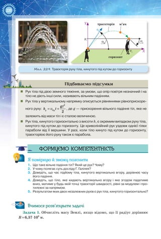 220
Підбиваємо підсумки
„„ Рух тіла під дією земного тяжіння, за умови, що опір повітря незначний і на
тіло не діють інші сили, називають вільним падінням.
„„ Рух тіла у вертикальному напрямку описується рівняннями рівноприскоре-
ного руху:
2
0
g
2
y y
t
h v t= + , де g — прискорення вільного падіння тіл, яке не
залежить від маси тіл і є сталою величиною.
„„ Рух тіла, кинутого горизонтально з висоти h, є окремим випадком руху тіла,
кинутого під кутом до горизонту. Це криволінійний рух уздовж однієї гілки
параболи від її вершини. У разі, коли тіло кинуто під кутом до горизонту,
траєкторією його руху також є парабола.
Формуємо компетентність
Я поміркую й зможу пояснити
1.	 Що таке вільне падіння тіл? Який це рух? Чому?
2.	 У чому полягає суть досліду Г. Галілея?
3.	 Доведіть, що час підйому тіла, кинутого вертикально вгору, дорівнює часу
його падіння.
4.	 Доведіть, що тіло, яке кидають вертикально вгору і яке згодом падатиме
вниз, матиме у будь-якій точці траєкторії швидкості, рівні за модулем і про-
тилежні за напрямом.
5.	 Результатом яких двох незалежних рухів є рух тіла, кинутого горизонтально?
Вчимося розв’язувати задачі
Задача 1. Обчисліть масу Землі, якщо відомо, що її радіус дорівнює
= ⋅ 6
6,37 10R м.
yi
v0
Y траєкторія м’яч
горизонт
X
α0
αi
хi
Мал. 229. Траєкторія руху тіла, кинутого під кутом до горизонту
 