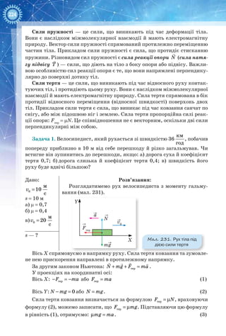 224
Сили пружності — це сили, що виникають під час деформації тіла.
Вони є наслідком міжмолекулярної взаємодії й мають електромагнітну
природу. Вектор сили пружності спрямований протилежно переміщенню
частин тіла. Прикладом сили пружності є сила, що протидіє стисканню
пружини. Різновидом сил пружності є сила реакції опори

N (сила натя-
гу підвісу

Т ) — сили, що діють на тіло з боку опори або підвісу. Важли-
вою особливістю сил реакції опори є те, що вони напрямлені перпендику-
лярно до поверхні дотику тіл.
Сили тертя — це сили, що виникають під час відносного руху контак-
туючих тіл, і протидіють цьому руху. Вони є наслідком міжмолекулярної
взаємодії й мають електромагнітну природу. Сила тертя спрямована в бік
протидії відносного переміщення (відносної швидкості) поверхонь двох
тіл. Прикладом сили тертя є сила, що виникає під час ковзання санчат по
снігу, або між підошвою ніг і землею. Сила тертя пропорційна силі реак-
ції опори: Fтер
= µN. Це співвідношення не є векторним, оскільки дві сили
перпендикулярні між собою.
Задача 1. Велосипедист, який рухається зі швидкістю 36 
км
год
, побачив
попереду приблизно в 10 м від себе перешкоду й різко загальмував. Чи
встигне він зупинитись до перешкоди, якщо: а) дорога суха й коефіцієнт
тертя 0,7; б) дорога слизька й коефіцієнт тертя 0,4; в) швидкість його
руху буде вдвічі більшою?
Дано:
0
м
10
с
v =
s = 10 м
а) µ = 0,7
б) µ = 0,4
в) 0
м
20
с
v =
Розв’язання:
Розглядатимемо рух велосипедиста з моменту гальму-
вання (мал. 231).
s — ?
Вісь Х спрямовуємо в напрямку руху. Сила тертя ковзання та зумовле-
не нею прискорення направлені в протилежному напрямку.
За другим законом Ньютона: + + =
  
тepN mg F ma .
У проекціях на координатні осі:
Вісь Х: − = −терF ma або =тepF ma 	 (1)
Вісь Y: − = 0N mg або =N mg. 	 (2)
Сила тертя ковзання визначається за формулою = µтерF N, враховуючи
формулу (2), можемо записати, що = µтерF mg. Підставляючи цю формулу
в рівність (1), отримуємо: µ =mg ma.	 (3)
Y
X
v0
a
mg
N
Fтер
Мал. 231. Рух тіла під
дією сили тертя
 