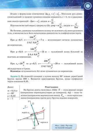 225
Згідно з формулами кінематики 2 2
02 х х х xa s v v= − . Оскільки рух рівно-
сповільнений і в момент зупинки кінцева швидкість v = 0, то з урахуван-
ням знаків проекцій 2
02as v− = − , звідки
2
0
2
v
a
s
= .
Підставляємо цей вираз у формулу (3):
2
0
2
v
mg m
s
µ = , звідки
2
0
2
v
s
g
=
µ
.
Як бачимо, довжина гальмівного шляху не залежить від маси рухомого
тіла, а визначається його початковою швидкістю та коефіцієнтом тертя.
При µ = 0,7: = ≈
⋅ ⋅
2
2
2
м
100
с 7
м
2 0,7 9,8
с
s м — велосипедист встигає зупинитись
до перешкоди.
При µ = 0,4: = ≈
⋅ ⋅
2
2
2
м
100
с 13
м
2 0,4 9,8
с
s м — гальмівний шлях більший за
відстань до перешкоди.
При 0
м
20
с
v = та µ = 0,7: = ≈
⋅ ⋅
2
2
2
м
400
с 29
м
2 0,7 9,8
с
s м — гальмівний шлях
збільшується в 4 рази.
Відповідь: а) зупиниться; б) і в) не зупиниться до перешкоди.
Задача 2. По похилій площині з кутом нахилу 30° ковзає дерев’яний
брусок масою 300 г. Визначте прискорення бруска, якщо коефіцієнт
тертя ковзання 0,33.
Дано:
m = 0,3 кг
α = 30°
µ = 0,33
Розв’язання:
На брусок діють сили (мал. 232):

N — сила реакції опори
(направлена перпендикулярно до поверхні);

mg — сила тя-
жіння (направлена вертикально вниз);

тepF — сила тертя ков-
зання (направлена проти руху бруска вздовж поверхні).a — ?
v
mg
mgsin α
mgcos α
αα
α
Fтер
N
Y
X
Мал. 232. Рух тіла
по похилій площині
 