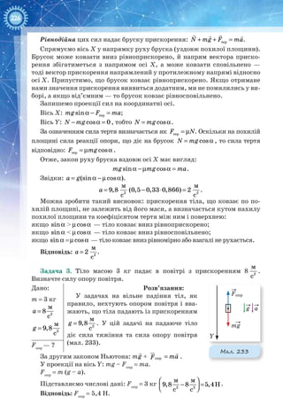 226
Рівнодійна цих сил надає бруску прискорення: + + =
  
тepN mg F ma.
Спрямуємо вісь Х у напрямку руху бруска (уздовж похилої площини).
Брусок може ковзати вниз рівноприскорено, й напрям вектора приско-
рення збігатиметься з напрямом осі Х, а може ковзати сповільнено —
тоді вектор прискорення напрямлений у протилежному напрямі відносно
осі Х. Припустимо, що брусок ковзає рівноприскорено. Якщо отримане
нами значення прискорення виявиться додатним, ми не помилились у ви-
борі, а якщо від’ємним — то брусок ковзає рівносповільнено.
Запишемо проекції сил на координатні осі.
Вісь Х: a − =тepsinmg F ma;
Вісь Y: − a =cos 0N mg , тобто = acosN mg .
За означенням сила тертя визначається як = µтepF N. Оскільки на похилій
площині сила реакції опори, що діє на брусок = acosN mg , то сила тертя
відповідно: = µ aтep cosF mg .
Отже, закон руху бруска вздовж осі Х має вигляд:
a − µ a =sin cosmg mg ma.
Звідки: = a − µ a(sin cos )a g .
= − ⋅ =2 2
м м
9,8 (0,5 0,33 0,866) 2
с с
a .
Можна зробити такий висновок: прискорення тіла, що ковзає по по-
хилій площині, не залежить від його маси, а визначається кутом нахилу
похилої площини та коефіцієнтом тертя між ним і поверхнею:
якщо asin > µ acos — тіло ковзає вниз рівноприскорено;
якщо asin < µ acos — тіло ковзає вниз рівносповільнено;
якщо asin =µ acos — тіло ковзає вниз рівномірно або взагалі не рухається.
Відповідь: = 2
м
2
с
a .
Задача 3. Тіло масою 3 кг падає в повітрі з прискоренням 8  2
м
с
.
Визначте силу опору повітря.
Дано:
m = 3 кг
= 2
м
8
с
a
= 2
м
9,8
с
g
Розв’язання:
У задачах на вільне падіння тіл, як
правило, нехтують опором повітря і вва-
жають, що тіла падають із прискоренням
= 2
м
9,8
с
g . У цій задачі на падаюче тіло
діє сила тяжіння та сила опору повітря
(мал. 233).Fопр
— ?
За другим законом Ньютона: m + =
 
oпmg F ma+

опрF+ =
 
oпmg F ma .
У проекції на вісь Y: mg – Fопр
= ma.
Fопр
= m (g – a).
Підставляємо числові дані: Fопр
= 3 кг  
− =  2 2
м м
9,8 8 5,4H
c c
.
Відповідь: Fопр
= 5,4 Н.
mg
g a
Foпр
Y
Мал. 233
 