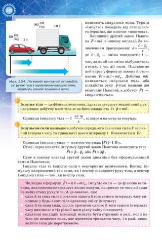 228
називають імпульсом тіла. Термін
«імпульс» походить від латинсько-
го impulsus, що означає «поштовх».
Запишемо другий закон Ньюто-
на =
 
F ma в іншому вигляді. За ви-
значенням прискорення: 0v v
a
t
−
=
 

,
де 0v v−
 
— зміна швидкості; t —
час, за який ця зміна відбувається,
а отже, і час дії сили. Підставимо
цей вираз у формулу закону й отри-
маємо 0Ft mv mv= −
  
. Добуток υ

m
називається імпульсом тіла, або
кількістю руху

p (так називав цю
величину Ньютон), а добуток

Ft —
імпульсом сили.
Імпульс тіла — це фізична величина, що характеризує механічний рух
і дорівнює добутку маси тіла m на його швидкість v

: p mv=
 
.
Одиниця імпульсу тіла — 1
кг м
с
⋅
, кілограм на метр за секунду.
Імпульсом сили називають добуток середнього значення сили F за пев-
ний інтервал часу та тривалості цього інтервалу t. Позначається

Ft .
Одиниця імпульсу сили — ньютон-секунда, [Ft]= 1 Н∙с.
Отже, через поняття імпульсу другий закон Ньютона записують так:
= −
  
0Ft p p або = Δ
 
Ft p .
Саме в такому вигляді другий закон динаміки був сформульований
самим Ньютоном.
Імпульс тіла та імпульс сили є векторними величинами. Вектор ім-
пульсу напрямлений так само, як і вектор швидкості руху тіла, а вектор
імпульсу сили — так, як вектор сили.
Як видно з формули 0Ft mv mv= −
  
, імпульс сили — це фізична вели-
чина, яка одночасно враховує вплив модуля, напрямку та часу дії сили
на зміну стану руху тіла. А це означає, що:
	 одна й та сама сила протягом одного й того самого інтервалу часу ви-
кликає у будь-якого тіла однакову зміну імпульсу;
	 одна й та сама сила, що діє протягом одного й того самого інтервалу
часу викликає в тіл різної маси різну зміну швидкості;
	 однакові наслідки взаємодії можуть бути отримані в разі, коли на
тіло діє незначна сила, але протягом тривалого часу, і в разі, якщо
велика сила діє короткочасно.
80
1 т
10 т
км
год
80
км
год
Мал. 234. Легковий і вантажний автомобілі,
що рухаються з однаковими швидкостями,
матимуть різний гальмівний шлях
 