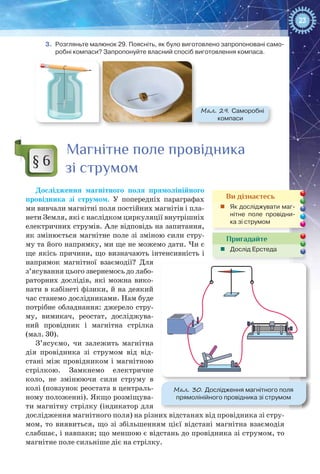 23
3.	 Розгляньте малюнок 29. Поясніть, як було виготовлено запропоновані само-
робні компаси? Запропонуйте власний спосіб виготовлення компаса.
Мал. 29. Саморобні
компаси
Магнітне поле провідника
зі струмом
Дослідження магнітного поля прямолінійного
провідника зі струмом. У  попередніх параграфах
ми вивчали магнітні поля постійних магнітів і пла-
нети Земля, які є наслідком циркуляції внутрішніх
електричних струмів. Але відповідь на запитання,
як змінюється магнітне поле зі зміною сили стру-
му та його напрямку, ми ще не можемо дати. Чи є
ще якісь причини, що визначають інтенсивність і
напрямок магнітної взаємодії? Для
з’ясування цього звернемось до лабо-
раторних дослідів, які можна вико-
нати в кабінеті фізики, й на де­який
час станемо дослідниками. Нам буде
потрібне обладнання: джерело стру-
му, вимикач, реостат, досліджува-
ний провідник і магнітна стрілка
(мал. 30).
З’ясуємо, чи залежить магнітна
дія провідника зі струмом від від-
стані між провідником і магнітною
стрілкою. Замкнемо електричне
коло, не змінюючи сили струму в
колі (повзунок реостата в централь-
ному положенні). Якщо розміщува-
ти магнітну стрілку (індикатор для
дослідження магнітного поля) на різних відстанях від провідника зі стру-
мом, то виявиться, що зі збільшенням цієї відстані магнітна взаємодія
слабшає, і навпаки; що меншою є відстань до провідника зі струмом, то
магнітне поле сильніше діє на стрілку.
§ 6
Ви дізнаєтесь
„„ Як досліджувати маг-
нітне поле провідни-
ка зі струмом
Пригадайте
„„ Дослід Ерстеда
Мал. 30. Дослідження магнітного поля
прямолінійного провідника зі струмом
 