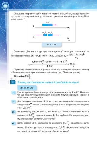 232
Оскільки напрямок руху меншого уламка невідомий, то припустимо,
що після розламування він рухається в протилежному напрямку від біль-
шого уламку.
mv
1
2
X
X
m1
v1
m2
v2
Мал. 238
Запишемо рівняння з урахуванням проекції векторів швидкості на
координатну вісь: 1 2( )m m v+ = 1 1 2 2m v m v− , звідки 1 1 1 2
2
2
( )m v m m v
v
m
− +
= .
⋅ − + ⋅
= =2
1,8 50 (1,8 1,2 ) 20
c c 25
1,2
v
м
с
.
Отримана додатна відповідь указує на те, що швидкість меншого уламку
дійсно напрямлена протилежно до напрямку руху більшого уламку.
Відповідь: 25
м
с
.
Я можу застосовувати знання й розв’язувати задачі
Вправа 26
1. 	 Рух матеріальної точки описується рівнянням = − + 2
5 8 4x t t . Вважаю-
чи, що маса точки дорівнює 2 кг, визначте імпульс через 2 с і через 4 с
після початку відліку часу.
2. 	 Два непружні тіла масою 2 і 6 кг рухаються назустріч одне одному зі
швидкістю 2
м
с
кожне. З якою швидкістю і в який бік рухатимуться ці тіла
після удару?
3. 	 На вагонетку масою 800 кг, яка котиться по горизонтальній колії зі
швидкістю 0,2
м
с
, насипали зверху 200 кг щебеню. На скільки при цьо-
му зменшилася швидкість вагонетки?
4. 	 Вагон масою 20 т, рухаючись зі швидкістю 0,3
м
с
, наздоганяє вагон
масою 30 т, що рухається зі швидкістю 0,2
м
с
. Якою стане швидкість
вагонів після взаємодії, якщо удар був непружним?
кг
кг кг кг
м м
 