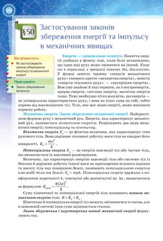 236
Застосування законів
збереження енергії та імпульсу
в механічних явищах
Енергія — універсальне поняття. Поняття енер-
гії увійшло в фізику тоді, коли було встановлено,
що один вид руху може змінитися на інший. Енер-
гія в перекладі з грецької означає дія, діяльність.
У  фізиці замість терміну «енергія механічного
руху» говорять просто «механічна енергія», замість
«енергія теплового руху» — «внутрішня енергія».
Вам уже знайомі й такі терміни, як електроенергія,
ядерна енергія, світлова енергія, магнітна енергія
тощо. Тому необхідно чітко розуміти, що енергія —
це універсальна характеристика руху, і вона не існує сама по собі, тобто
окремо від взаємодіючих тіл. Тіло, яке має запас енергії, може виконати
корисну роботу.
Механічна енергія. Закон збереження механічної енергії. Найпрості-
шою формою руху є механічний рух. Енергія, яка характеризує механіч-
ний рух, називається механічною енергією. Розрізняють два види меха-
нічної енергії: потенціальну та кінетичну.
Кінетична енергія Eк
— це фізична величина, яка характеризує стан
рухомого тіла. Вона дорівнює половині добутку маси тіла на квадрат його
швидкості,
2
к
2
mv
Е = .
Потенціальна енергія Eп
— це енергія взаємодії тіл або частин тіла,
що визначається їх взаємним розміщенням.
Величину, що характеризує енергію взаємодії тіла або системи тіл із
Землею й дорівнює добутку їхньої маси на прискорення вільного падіння
та висоту тіла над поверхнею Землі, називають потенціальною енергією
взаємодії тіла та Землі: Eп
= mgh. Потенціальна енергія пружини з ко-
ефіцієнтом жорсткості k, стиснутої або розтягнутої на Δх, визначається
за формулою
( )Δ
=
2
пруж
2
k x
E .
Суму кінетичної та потенціальної енергій тіла називають повною ме-
ханічною енергію тіла: = +к пE E E .
Кінетична й потенціальна енергії тіл можуть змінюватися із часом, але
в замкненій системі їхня сума залишається сталою.
Закон збереження і перетворення повної механічної енергії форму-
люють так.
§50
Пригадайте
„„ Закон збереження
імпульсу
Ви дізнаєтесь
„„ Як застосовувати
закони збереження
імпульсу та механічної
енергії
 