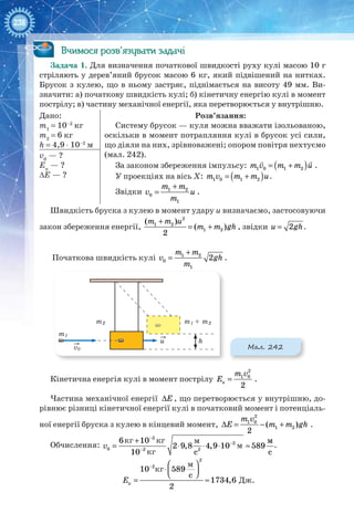 238
Вчимося розв’язувати задачі
Задача 1. Для визначення початкової швидкості руху кулі масою 10 г
стріляють у дерев’яний брусок масою 6 кг, який підвішений на нитках.
Брусок з кулею, що в ньому застряє, піднімається на висоту 49 мм. Ви-
значити: а) початкову швидкість кулі; б) кінетичну енергію кулі в момент
пострілу; в) частину механічної енергії, яка перетворюється у внутрішню.
Дано:
m1
= 10–2
кг
m2
= 6 кг
h = 4,9 ⋅ 10–2
м
Розв’язання:
Систему брусок — куля можна вважати ізольованою,
оскільки в момент потрапляння кулі в брусок усі сили,
що діяли на них, зрівноважені; опором повітря нехтуємо
(мал. 242).
За законом збереження імпульсу: ( )1 0 1 2m v m m u= +
 
.
У проекціях на вісь Х: ( )1 0 1 2m v m m u= + .
Звідки
+
= 1 2
0
1
m m
v u
m
.
v0
— ?
Eк
— ?
∆E — ?
Швидкість бруска з кулею в момент удару u визначаємо, застосовуючи
закон збереження енергії,
+
= +
2
1 2
1 2
( )
( )
2
m m u
m m gh , звідки = 2u gh.
Початкова швидкість кулі 1 2
0
1
2
m m
v gh
m
+
= .
v0
u
m1 + m2m2
h
m1
Мал. 242
Кінетична енергія кулі в момент пострілу
2
1 0
к
2
m v
E = .
Частина механічної енергії ΔЕ , що перетворюється у внутрішню, до-
рівнює різниці кінетичної енергії кулі в початковий момент і потенціаль-
ної енергії бруска з кулею в кінцевий момент,
2
1 0
1 2( )
2
m v
E m m ghΔ = − + .
Обчислення:
−
−
−
+
= ⋅ ⋅ ⋅ ≈
2
2
0 2 2
6 10
2 9,8 4,9 10 589
10 c
v
м
с
.
−  
⋅  
= ≈
2
2
к
10 589
c
1734,6
2
E Дж.
м
м
кг кг
кг
кг
м
 