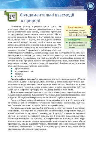 241
Фундаментальні взаємодії
в природі
Вивчаючи фізику впродовж трьох років, ми
дослідили фізичні явища, ознайомилися з осно-
вними розділами цієї науки, і можемо приступи-
ти до деякого узагальнення наших знань. Ще на
початку вивчення фізики, у 7-му класі, ми зазна-
чили, що фізика — наука, яка досліджує загальні
властивості матерії та явищ у ній, а також виявляє
загальні закони, які керують цими явищами. Фі-
зики вивчають поведінку та властивості матерії в
широких межах її проявів, від субмікроскопічних
елементарних частинок, з яких побудоване все матеріальне (фізика еле-
ментарних частинок), до поведінки всього всесвіту, як єдиної системи
(космологія). Незважаючи на такі масштаби й різноманіття різних фі-
зичних явищ і процесів, можна виокремити деякі з них, які мають певні
характерні ознаки, зокрема характер взаємодії. Виділяють чотири види
основних фундаментальних взаємодій:
	 гравітаційна;
	 електромагнітна;
	 сильна;
	 слабка.
Гравітаційна взаємодія характерна для всіх матеріальних об’єктів
незалежно від їхньої природи. Вона полягає у взаємному притяганні тіл і
визначається фундаментальним законом всесвітнього тяжіння: між дво-
ма точковими тілами діє сила притягання, прямо пропорційна добутку
їхніх мас й обернено пропорційна квадрату відстані між ними.
Фізичною величиною, що описує здатність тіл вступати у гравітаційну вза-
ємодію, є їхня маса: що більша маса тіл, то сильніше вони притягуються одне
до одного. Посередником гравітаційної взаємодії є гравітаційне поле.
Гравітаційною взаємодією пояснюється падіння тіл у полі сили тяжін-
ня Землі. Законом всесвітнього тяжіння описується, наприклад, рух пла-
нет Сонячної системи, а також інших макрооб’єктів.
Електромагнітна взаємодія пов’язана з електричними й магнітни-
ми полями. Електричне поле виникає за наявності електричних зарядів,
а магнітне поле — за умови їхнього руху. У природі існують як позитив-
ні, так і негативні електричні заряди, що й визначає характер електро-
магнітної взаємодії. Наприклад, електростатична взаємодія між неру-
хомими зарядженими тілами залежно від знаку зарядів зводиться або до
притягання, або до відштовхування. Взаємодія рухомих заряджених тіл
(частинок) залежно від їх знаку й напрямку руху також зводиться або до
притягання, або до відштовхування.
§51
Ви дізнаєтесь
„„ Чи є універсальна
взаємодія, яка опи-
сує всі фізичні явища
Пригадайте
„„ Види взаємодій, що
вивчались у курсі
фізики
 