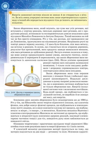 244
Енергія замкненої системи ніколи не зникає й не створюється з нічо-
го. За всіх явищ усередині системи вона лише перетворюється з одного
виду в інший або передається від одного тіла до іншого, не змінюючись
кількісно.
Закон збереження маси, який свідчить, що сума мас усіх речовин, які
вступають у хімічну реакцію, чисельно дорівнює масі речовин, які є про-
дуктами реакції, встановили та експериментально довели незалежно один
від одного Михайло Ломоносов та Антуан Лавуазьє. Такий висновок на той
час не був просто очевидним. Річ у тім, що досліди, які проводилися ще
до Ломоносова, ґрунтувалися на спалюванні речовин. Нагрівання ртуті на
повітрі давало червону окалину, і її маса була більшою, ніж маса металу,
що вступає в реакцію. Із золою, що з’являється після згорання деревини,
результат був протилежний, маса продукту завжди виявлялася меншою,
ніж маса речовини до здійснення реакції. Заслуга вчених полягала в тому,
що вони зуміли проаналізувати наявні умови, висунути гіпотезу, експе-
риментально її перевірити й переконатися, що закон збереження маси ви-
конується із замкненою системою (мал. 244). Після успішно проведеної
реакції горіння вага посудини залишалася
незмінною. І тільки коли посудину розби-
вали і всередину спрямовувалося повітря,
спостерігалася зміна маси посудини.
Закон збереження маси став першим
внеском у пізнанні більш глобальної при-
родної закономірності. Подальші дослі-
дження в цьому напрямі дозволили вияви-
ти, що в замкнених системах відбувається
не тільки збереження мас. Енергія ізольо-
ваної системи теж є величиною постійною.
Будь-який процес, що відбувається в ізо-
льованій системі, не виробляє й не знищує
ані масу, ані енергію.
Існування двох законів збереження було незаперечним аж до 1905 р.
Річ у тім, що Ейнштейн своєю теорією відносності показав, що класична
фізика, яка добре описує фізичні процеси, що відбуваються в повсякден-
ному житті людини, не в змозі пояснити в цілому всі процеси, що відбува-
ються і в мікро-, і в макро-, і в мегасвітах. Класична механіка Ньютона і
класична електродинаміка Максвела не застосовні до процесів, що відбу-
ваються в мікросвіті (для пояснення ядерних реакцій, взаємодії елемен-
тарних частинок тощо) і для тіл, швидкість руху яких наближається до
швидкості світла.
Основним теоретичним і практичним наслідком теорії відносності Ейн­
штейна стало нове розуміння маси та енергії фізичних тіл і їхніх систем.
У класичній механіці дослідження матерії ґрунтується на тому, що
матерія поділяється на два види — речовину та поле. Основною характе-
2
3
1
0
2
3
1
0
3
Мал. 244. Дослід з перевірки закону
збереження маси
 