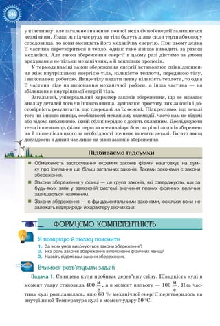 246
у кінетичну, але загальне значення повної механічної енергії залишиться
незмінним. Якщо ж під час руху на тіло будуть діяти сили тертя або опору
середовища, то вони зменшать його механічну енергію. При цьому деяка
її частина перетвориться в тепло, однак таке явище виходить за рамки
механіки. Але закон збереження енергії в цьому разі діятиме за умови
врахування не тільки механічних, а й теплових процесів.
У термодинаміці закон збереження енергії встановлює співвідношен-
ня між внутрішньою енергією тіла, кількістю теплоти, переданою тілу,
і виконаною роботою. Якщо тілу надати певну кількість теплоти, то одна
її частина піде на виконання механічної роботи, а інша частина — на
збільшення внутрішньої енергії тіла.
Загальний, універсальний характер законів збереження, що не вимагає
аналізу деталей того чи іншого явища, зумовлює простоту цих законів і до-
стовірність результатів, що одержані на їх основі. Підкреслимо, що деталі
того чи іншого явища, особливості механізму взаємодії, часто нам не відомі
або відомі наближено, їхній облік нерідко є досить складним. Досліджуючи
те чи інше явище, фізик перш за все аналізує його на рівні законів збережен-
ня й лише після цього за необхідності починає вивчати деталі. Багато явищ
досліджені в даний час лише на рівні законів збереження.
Підбиваємо підсумки
„„ Обмеженість застосування окремих законів фізики наштовхує на дум-
ку про існування ще більш загальних законів. Такими законами є закони
збереження.
„„ Закони збереження у фізиці — це група законів, які стверджують, що за
будь-яких змін у замкненій системі значення певних  фізичних величин 
залишається незмінним.
„„ Закони збереження — є фундаментальними законами, оскільки вони не
залежать від природи й характеру діючих сил.
Формуємо компетентність
Я поміркую й зможу пояснити
1.	 За яких умов виконуються закони збереження?
2.	 Яка роль законів збереження в поясненні фізичних явищ?
3.	 Назвіть відомі вам закони збереження.
Вчимося розв’язувати задачі
Задача 1. Свинцева куля пробиває дерев’яну стіну. Швидкість кулі в
момент удару становила 400
м
с
, а в момент вильоту — 100
м
с
. Яка час-
тина кулі розплавилась, ящо 60 % механічної енергії перетворилось на
внутрішню? Температура кулі в момент удару 50 °С.
 