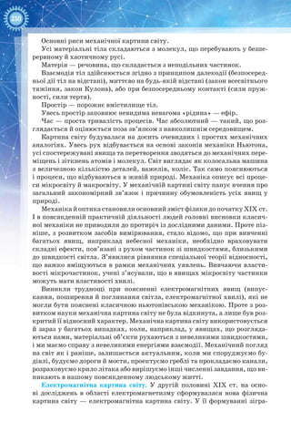 250
Основні риси механічної картини світу.
Усі матеріальні тіла складаються з молекул, що перебувають у безпе-
рервному й хаотичному русі.
Матерія — речовина, що складається з неподільних частинок.
Взаємодія тіл здійснюється згідно з принципом далекодії (безпосеред-
ньої дії тіл на відстані), миттєво на будь-якій відстані (закон всесвітнього
тяжіння, закон Кулона), або при безпосередньому контакті (сили пруж-
ності, сили тертя).
Простір — порожнє вмістилище тіл.
Увесь простір заповнює невидима невагома «рідина» — ефір.
Час — проста тривалість процесів. Час абсолютний — такий, що роз-
глядається й оцінюється поза зв’язком з навколишнім середовищем.
Картина світу будувалася на досить очевидних і простих механічних
аналогіях. Увесь рух відбувається на основі законів механіки Ньютона,
усі спостережувані явища та перетворення зводяться до механічних пере-
міщень і зіткнень атомів і молекул. Світ виглядає як колосальна машина
з величезною кількістю деталей, важелів, коліс. Так само пояснюються
і процеси, що відбуваються в живій природі. Механіка описує всі проце-
си мікросвіту й макросвіту. У механічній картині світу панує вчення про
загальний закономірний зв’язок і причинну обумовленість усіх явищ у
природі.
МеханікайоптикастановилиосновнийзмістфізикидопочаткуXIX ст.
І в повсякденній практичній діяльності людей головні висновки класич-
ної механіки не приводили до протиріч із дослідними даними. Проте піз-
ніше, з розвитком засобів вимірювання, стало відомо, що при вивченні
багатьох явищ, наприклад небесної механіки, необхідно враховувати
складні ефекти, пов’язані з рухом частинок зі швидкостями, близькими
до швидкості світла. З’явилися рівняння спеціальної теорії відносності,
що важко вміщуються в рамки механічних уявлень. Вивчаючи власти-
вості мікрочастинок, учені з’ясували, що в явищах мікросвіту частинки
можуть мати властивості хвилі.
Виникли труднощі при поясненні електромагнітних явищ (випус-
кання, поширення й поглинання світла, електромагнітної хвилі), які не
могли бути пояснені класичною ньютонівською механікою. Проте з роз-
витком науки механічна картина світу не була відкинута, а лише був роз-
критий її відносний характер. Механічна картина світу використовується
й зараз у багатьох випадках, коли, наприклад, у явищах, що розгляда-
ються нами, матеріальні об’єкти рухаються з невеликими швидкостями,
і ми маємо справу з невеликими енергіями взаємодії. Механічний погляд
на світ як і раніше, залишається актуальним, коли ми споруджуємо бу-
дівлі, будуємо дороги й мости, проектуємо греблі та прокладаємо канали,
розраховуємо крило літака або вирішуємо інші численні завдання, що ви-
никають в нашому повсякденному людському житті.
Електромагнітна картина світу. У  другій половині XIX ст. на осно-
ві досліджень в області електромагнетизму сформувалася нова фізична
картина світу — електромагнітна картина світу. У її формуванні зігра-
 