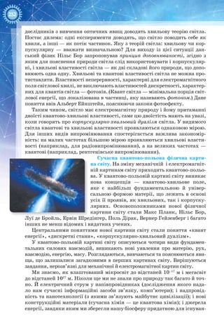 252
дослідників з вивчення оптичних явищ доводять хвильову теорію світла.
Постає дилема: одні експерименти доводять, що світло поводить себе як
хвиля, а інші — як потік частинок. Яку з теорій світла: хвильову чи кор-
пускулярну — вважати визначальною? Для виходу із цієї ситуації дан-
ський фізик Нільс Бор запропонував принцип доповнюваності, згідно з
яким для пояснення природи світла слід використовувати і корпускуляр-
ні, і хвильові властивості світла — як дві складові його природи, що допо-
внюють одна одну. Хвильові та квантові властивості світла не можна про-
тиставляти. Властивості неперервності, характерні для електромагнітного
поля світлової хвилі, не виключають властивостей дискретності, характер-
них для квантів світла — фотонів. (Квант світла — мінімальна порція світ-
лової енергії, що локалізована в частинці, яку називають фотоном.) Дане
поняття ввів Альберт Ейнштейн, пояснюючи закони фотоефекту.
Таким чином, світло має електромагнітну природу і йому притаманні
двоїсті квантово-хвильові властивості, саме цю двоїстість мають на увазі,
коли говорять про корпускулярно-хвильовий дуалізм світла. У видимого
світла квантові та хвильові властивості проявляються однаковою мірою.
Для інших видів випромінювання спостерігається важлива закономір-
ність: на малих частотах більшою мірою проявляються хвильові власти-
вості (наприклад, для радіовипромінювання), а на великих частотах —
квантові (наприклад, рентгенівське випромінювання).
Сучасна квантово-польова фізична карти-
на світу. На зміну механічній і електромагніт-
ній картинам світу приходить квантово-польо-
ва. У квантово-польовій картині світу виникає
нова концепція — квантово-хвильове поле,
яке є найбільш фундаментальною й універ-
сальною формою матерії, що лежить в основі
усіх її проявів, як хвильових, так і корпуску-
лярних. Основоположниками нової фізичної
картини світу стали Макс Планк, Нільс Бор,
Луї де Бройль, Ервін Шредінгер, Поль Дірак, Вернер Гейзенберг і багато
інших не менш відомих і видатних учених.
Центральними поняттями нової картини світу стали поняття «квант
енергії», «дискретні стани», «корпускулярно-хвильовий дуалізм».
У квантово-польовій картині світу описуються чотири види фундамен-
тальних силових взаємодій, виникають нові уявлення про матерію, рух,
взаємодію, енергію, масу. Розглядаються, вивчаються та пояснюються яви-
ща, що залишалися загадковими в перших картинах світу. Вирішуються
завдання, нерозв’язні для механічної й електромагнітної картин світу.
Ми знаємо, як влаштований мікросвіт до відстаней 10–17
м і мегасвіт
до відстаней 1027
м. Ніколи ще ми не знали про природу так багато й точ-
но. Й електричний струм у напівпровідниках (дослідження якого нада-
ло нам сучасні інформаційні засоби зв’язку, комп’ютери); і надпровід-
ність та нанотехнології (з якими зв’язують майбутнє цивілізації); і нові
конструкційні матеріали (сучасна хімія — це квантова хімія); і джерела
енергії, завдяки яким ми зберегли нашу біосферу придатною для існуван-
 