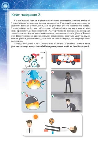 264
Кейс-завдання 2.
Як пов’язанні знання з фізики та безпека життєдіяльності людини?
З одного боку, досягнення фізики визначають її вагомий вплив не лише на
розви­ток техніки і технологій, а й на розвиток усього суспільного життя.
З іншого боку, необдумані дії людини, озброєної досягненнями науки і тех-
ніки, призводять до безповоротних і часто руйнівних наслідків для природи
і самої людини. Але не менш небезпечним є незнання законів фізики! Вивча-
ючи фізику впродовж трьох років, ми неодноразово звертали увагу на те, як
знання фізики допомагають діяти в тій чи іншій ситуації, що загрожує жит-
тю людини.
Пригадаймо деякі з них. Розгляньте малюнки. Укажіть, знання яких
фізичних явищ і процесів необхідно враховувати в тій чи іншій ситуації.
1v

2 0v =

 