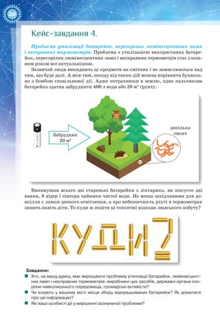 268
Кейс-завдання 4.
Проблема утилізації батарейок, перегорілих люмінесцентних ламп
і несправних термометрів. Проблема з утилізацією використаних батаре-
йок, перегорілих люмінесцентних ламп і несправних термометрів стає з кож-
ним роком все актуальнішою.
Зазвичай люди викидають ці предмети на смітник і не замислюються над
тим, що буде далі. А між тим, шкоду від таких дій можна порівняти букваль-
но з бомбою сповільненої дії. Адже потрапивши в землю, одна пальчикова
батарейка здатна забруднити 400 л води або 20 м2
ґрунту.
Забруднює
20 м2
декілька
тисяч
Викинувши всього дві старенькі батарейки з ліхтарика, ви зіпсуєте дві
ванни, 8 відер і півтора чайники чистої води. Не менш шкідливими для до-
вкілля є лампи денного освітлення, а про небезпечність ртуті в термометрах
знають навіть діти. То куди ж подіти ці токсичні відходи людського побуту?
Завдання:
	 Хто, на вашу думку, має вирішувати проблему утилізації батарейок, люмінесцент-
них ламп і несправних термометрів: виробники цих засобів, державні органи охо-
рони навколишнього середовища, громадські активісти?
	 Чи існують у вашому місті місця збору відпрацьованих батарейок? Як дізнатися
про цю інформацію?
	 Які ваші особисті дії у вирішенні зазначеної проблеми?
 