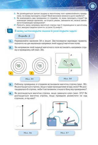 27
2.	 Як розміщуються залізні ошурки в магнітному полі прямолінійного провід-
ника, по якому проходить струм? Який висновок можна із цього зробити?
3.	 Як взаємодіють два провідники зі струмом, по яким проходить струм? Ця
взаємодія завжди однакова, чи існують умови, змінюючи які, можна зміню-
вати й взаємодію провідників?
4*.	 Поясніть зміну напрямку магнітної стрілки при її переміщенні в магнітному
полі, використовуючи поняття: а) сили; б) енергії.
Я можу застосовувати знання й розв’язувати задачі
Вправа 2
1. 	 Перемалюйте малюнок 34 в зошит. Застосовуючи відповідні правила,
позначте на цих малюнках напрямок ліній індукції магнітних полів.
2. 	 За напрямком ліній індукції магнітного поля встановіть напрямок стру-
му в провіднику АВ (мал. 35).
Мал. 34 Мал. 35
а б
I I
?
A
B
3. 	 Поблизу провідника зі струмом встановили магнітну стрілку (мал. 36).
Як розташується стрілка, якщо струм проходитиме вгору; вниз? Як роз-
ташувалася б стрілка, якби її встановили з іншого боку від провідника?
4. 	 Як розташується магнітна стрілка, якщо замкнути ключ (мал. 37)? Як
розташується магнітна стрілка, якщо провідник розмістити не над
стрілкою, а під нею?
Мал. 36 Мал. 37
 