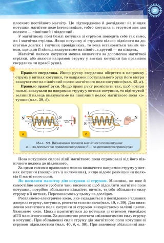29
плоского постійного магніту. Це підтверджено й дослідами: на кінцях
котушки магнітне поле інтенсивніше, тобто котушка зі струмом має два
полюси — північний і південний.
У магнітному полі Землі котушка зі струмом поводить себе так само,
як і магнітна стрілка. Якщо котушку зі струмом вільно підвісити на до-
статньо довгих і гнучких провідниках, то вона встановиться таким чи-
ном, що один її кінець вказуватиме на північ, а другий — на південь.
Магнітні полюси котушки можна визначити за допомогою магнітної
стрілки, або знаючи напрямок струму у витках котушки (за правилом
свердлика чи правої руки).
Правило свердлика. Якщо ручку свердлика обертати в напрямку
струму у витках котушки, то напрямок поступального руху його вістря
вказуватиме на північний полюс магнітного поля котушки (мал. 42, а).
Правило правої руки. Якщо праву руку розмістити так, щоб чотири
пальці вказували на напрямок струму у витках котушки, то відігнутий
великий палець вказуватиме на північний полюс магнітного поля ко-
тушки (мал. 39, б).
S
I
I
N
S
NS
I
I
N
S
N
Мал. 39. Визначення полюсів магнітного поля котушки:
а — за допомогою правила свердлика; б — за допомогою правої руки
ба
Поза котушкою силові лінії магнітного поля спрямовані від його пів-
нічного полюса до південного.
За цими самими правилами можна визначити напрямок струму у вит­
ках котушки (полярність її включення), якщо відоме розміщення полю-
сів її магнітного поля.
Як посилити магнітну дію котушки зі струмом. Можливо, ви вже й
самостійно можете зробити такі висновки: щоб підсилити магнітне поле
котушки, потрібно збільшити кількість витків, та/або збільшити силу
струму в її витках. Переконаємось у цьому на дослідах.
Розглянемо електричне коло, яке складається з послідовно з’єднаних
джерела струму, котушки, реостата та вимикача (мал. 40, с. 30). Для вияв-
лення магнітного поля котушки зі струмом використаємо залізні цвяхи.
Замкнемо коло. Цвяхи притягнуться до котушки зі струмом унаслідок
дії її магнітного поля. За допомогою реостата змінюватимемо силу струму
в котушці. При збільшенні сили струму дія магнітного поля котушки зі
струмом підсилюється (мал. 40, б, с. 30). При значному збільшенні зна-
 