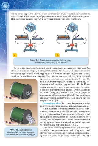 30
чення сили струму побачимо, що цвяхи притягуватимуться до котушки
навіть тоді, коли вона перебуватиме на досить значній відстані від них.
При зменшенні сили струму в котушці її магнітне поле слабшає.
Мал. 40. Дослідження магнітної дії котушки
залежно від сили струму в її витках
ба
А чи існує спосіб посилення магнітного поля котушки зі струмом без
збільшення сили струму й кількості витків? Як виявилось, магнітне поле
котушки при сталій силі струму в ній можна значно підсилити, якщо
помістити в неї залізне осердя. Розглянемо котушку зі струмом, до якої
притягуються залізні цвяхи (мал.  41,  а). Не
змінюючи силу струму у витках котушки, по-
містимо в неї залізне осердя (мал. 41, б). Помі-
тимо, що до котушки з осердям значно інтен-
сивніше притягуються цвяхи. Отже, завдяки
наявності осердя дія магнітного поля котушки
зі струмом збільшилася. (Спробуйте пояснити
цю властивість самостійно. Для цього ще раз
зверніться до § 3).
Електромагніти. Котушку із залізним осер-
дям усередині називають електромагнітом.
Найпростіший електромагніт можна виго-
товити, намотавши кілька витків ізольовано-
го дроту на залізний цвях (гвинт). Якщо кінці
провідника приєднати до гальванічного еле-
мента, то виготовлений вами електромагніт
почне притягувати маленькі металеві предме-
ти, наприклад скріпки (мал. 42, а).
Для збільшення притягальної дії електро-
магнітів використовують дві котушки, які
під’єднуютьдоджереластрумупослідовнойза-
кріплюють на U-подібному осерді (мал. 42, б).
Мал. 41. Дослідження
магнітної дії котушки залежно
від наявності залізного осердя
 