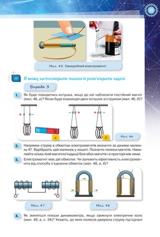 33
Мал. 45. Саморобний електромагніт
Я можу застосовувати знання й розв’язувати задачі
Вправа 3
1. 	 Як буде поводитись котушка, якщо до неї наблизити постійний магніт
(мал. 46, а)? Якою буде взаємодія двох котушок зі струмом (мал. 46, б)?
Мал. 46
N S
а б
2. 	 Напрямок струму в обмотках електромагнітів визначте за даними малюн-
ка 47. Відобразіть цей малюнок у зошиті. Позначте полюси магнітів. Нама-
люйте кілька ліній магнітної індукції біля обох магнітів і в просторі між ними.
3. 	 Електромагніт має дві обмотки. Чи залежить ефективність електромаг-
ніта від способу з’єднання обмоток (мал. 48, а, б)?
Мал. 47 Мал. 48
4. 	 Як зміняться покази динамометра, якщо замкнути електричне коло
(мал. 49, а, с. 34)? Укажіть, до яких полюсів джерела струму під’єднані
 
