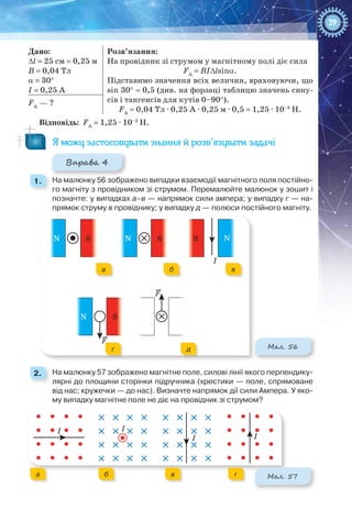 39
Дано:
Δl = 25 см = 0,25 м
В = 0,04 Тл
α = 30°
І = 0,25 А
Розв’язання:
На провідник зі струмом у магнітному полі діє сила
FA
 = BIΔlsinα.
Підставимо значення всіх величин, враховуючи, що
sin 30° = 0,5 (див. на форзаці таблицю значень сину-
сів і тангенсів для кутів 0–90°).
FA
 = 0,04 Тл ∙ 0,25 А ∙ 0,25 м ∙ 0,5 = 1,25 ∙ 10–3
 Н.
FA
— ?
Відповідь: FA
 = 1,25 ∙ 10–3
 Н.
Я можу застосовувати знання й розв’язувати задачі
Вправа 4
1. 	 На малюнку 56 зображено випадки взаємодії магнітного поля постійно-
го магніту з провідником зі струмом. Перемалюйте малюнок у зошит і
позначте: у випадках а–в — напрямок сили ампера; у випадку г — на-
прямок струму в провіднику; у випадку д — полюси постійного магніту.
N S
N S
N S S N
F
F
І
NS
SN
NN
Мал. 56
2. 	 На малюнку 57 зображено магнітне поле, силові лінії якого перпендику-
лярні до площини сторінки підручника (хрестики — поле, спрямоване
від нас; кружечки — до нас). Визначте напрямок дії сили Ампера. У яко-
му випадку магнітне поле не діє на провідник зі струмом?
І І
І І
а б в г
а б в г Мал. 57
а б в
г д
 