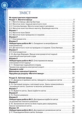 4
ЗМІСТ
Як користуватися підручником
Розділ 1. Магнітні явища . . . . . . . . . . . . . . . . . . . . . . . . . . . . . . . . . . . . . . . . . . 7
§ 1. Магнітні явища. Дослід Ерстеда . . . . . . . . . . . . . . . . . . . . . . . . . . . . . . . . . . 8
§ 2. Магнітне поле. Індукція магнітного поля . . . . . . . . . . . . . . . . . . . . . . . . . . 11
§ 3. Гіпотеза Ампера. Магнітні властивості речовини . . . . . . . . . . . . . . . . . . . 13
§ 4. Магнітне поле постійного магніту. Взаємодія магнітів . . . . . . . . . . . . . . 16
Вправа 1 . . . . . . . . . . . . . . . . . . . . . . . . . . . . . . . . . . . . . . . . . . . . . . . . . . . . . . . . 19
§ 5. Магнітне поле Землі . . . . . . . . . . . . . . . . . . . . . . . . . . . . . . . . . . . . . . . . . . . 20
§ 6. Магнітне поле провідника зі струмом . . . . . . . . . . . . . . . . . . . . . . . . . . . . 23
Вправа 2 . . . . . . . . . . . . . . . . . . . . . . . . . . . . . . . . . . . . . . . . . . . . . . . . . . . . . . . . 27
§ 7. Електромагніти . . . . . . . . . . . . . . . . . . . . . . . . . . . . . . . . . . . . . . . . . . . . . . . 28
Вправа 3 . . . . . . . . . . . . . . . . . . . . . . . . . . . . . . . . . . . . . . . . . . . . . . . . . . . . . . . . 33
Лабораторна робота № 1. Складання та випробування
електромагніту . . . . . . . . . . . . . . . . . . . . . . . . . . . . . . . . . . . . . . . . . . . . . . . . . . . 34
§ 8. Дія магнітного поля на провідник зі струмом. Сила Ампера . . . . . . . . . .36
Вправа 4 . . . . . . . . . . . . . . . . . . . . . . . . . . . . . . . . . . . . . . . . . . . . . . . . . . . . . . . . 39
§ 9. Електродвигуни . . . . . . . . . . . . . . . . . . . . . . . . . . . . . . . . . . . . . . . . . . . . . . . 40
§ 10. Досліди Фарадея. Явище електромагнітної індукції.
Індукційний електричний струм . . . . . . . . . . . . . . . . . . . . . . . . . . . . . . . . . . . . . 43
Вправа 5 . . . . . . . . . . . . . . . . . . . . . . . . . . . . . . . . . . . . . . . . . . . . . . . . . . . . . . . . 47
Лабораторна робота № 2. Спостереження явища
електромагнітної індукції  . . . . . . . . . . . . . . . . . . . . . . . . . . . . . . . . . . . . . . . . . . 48
§ 11. Генератори індукційного струму.
Промислові джерела електричної енергії . . . . . . . . . . . . . . . . . . . . . . . . . . . . . 49
Перевірте себе . . . . . . . . . . . . . . . . . . . . . . . . . . . . . . . . . . . . . . . . . . . . . . . . . . 52
Виконуємо навчальні проекти . . . . . . . . . . . . . . . . . . . . . . . . . . . . . . . . . . . . 54
Підсумки до розділу «Магнітні явища»  . . . . . . . . . . . . . . . . . . . . . . . . . . . . 55
Розділ 2. Світлові явища . . . . . . . . . . . . . . . . . . . . . . . . . . . . . . . . . . . . . . . . . 57
§ 12. Джерела й приймачі світла. Швидкість поширення світла . . . . . . . . . . 58
Вправа 6 . . . . . . . . . . . . . . . . . . . . . . . . . . . . . . . . . . . . . . . . . . . . . . . . . . . . . . . . 62
§ 13. Світловий промінь і світловий пучок. Закон прямолінійного
поширення світла. Сонячне та місячне затемнення . . . . . . . . . . . . . . . . . . . . 63
Вправа 7 . . . . . . . . . . . . . . . . . . . . . . . . . . . . . . . . . . . . . . . . . . . . . . . . . . . . . . . . 67
§ 14. Відбиття світла. Закон відбиття світла . . . . . . . . . . . . . . . . . . . . . . . . . . . 68
Вправа 8 . . . . . . . . . . . . . . . . . . . . . . . . . . . . . . . . . . . . . . . . . . . . . . . . . . . . . . . . 71
§ 15. Плоске дзеркало . . . . . . . . . . . . . . . . . . . . . . . . . . . . . . . . . . . . . . . . . . . . . 72
Вправа 9 . . . . . . . . . . . . . . . . . . . . . . . . . . . . . . . . . . . . . . . . . . . . . . . . . . . . . . . . 74
Лабораторна робота № 3. Дослідження відбиття світла
за допомогою плоского дзеркала . . . . . . . . . . . . . . . . . . . . . . . . . . . . . . . . . . . 75
§ 16. Заломлення світла на межі поділу двох середовищ.
Закони заломлення світла  . . . . . . . . . . . . . . . . . . . . . . . . . . . . . . . . . . . . . . . . . 75
Вправа 10 . . . . . . . . . . . . . . . . . . . . . . . . . . . . . . . . . . . . . . . . . . . . . . . . . . . . . . . 80
Лабораторна робота № 4. Дослідження заломлення світла . . . . . . . . . . . 81
§ 17. Розкладання білого світла. Кольори . . . . . . . . . . . . . . . . . . . . . . . . . . . . . . . .  82
 