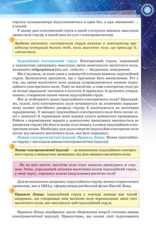 45
стрілка гальванометра відхилятиметься в один бік, а при зменшенні —
в інший.
У цьому разі електричний струм в одній з котушок виникає внаслідок
зміни сили струму в іншій (яка по суті є електромагнітом).
Зробимо висновки: електричний струм виникає в замкнутому про-
віднику (котушці) тільки тоді, коли магнітне поле, що пронизує її, 
змінюється.
Індукційний електричний струм.  Електричний струм, отриманий
у замкнутому провіднику внаслідок зміни зовнішнього магнітного поля,
називають індукційним (від лат. inductio — збудження, наведення).
Ми з’ясували, за яких умов у замкнутій котушці виникає індукційний
струм. Залишилося зрозуміти, що є причиною його виникнення. Річ у
тім, що зміни магнітного поля завжди супроводжуються появою індук-
ційного електричного поля. Тому не магнітне, а саме електричне поле діє
на вільні заряджені частинки в котушці й примушує їх рухатись упоряд-
ковано, створюючи таким чином індукційний струм.
Які ж особливості цього індукційного електричного поля? Пригадай-
мо, силові лінії електричного поля починаються на позитивно зарядже-
ному полюсі постійного джерела струму й закінчуються на негативно
зарядженому. У випадку індукційного електричного поля його силові лі-
нії є замкнуті й спрямовані вони вздовж усього замкнутого провідника.
Робота з переміщення зарядів у замкнутому провіднику виконується не
джерелом струму (бо його в цьому колі немає), а самим індукційним елек-
тричним полем. Необхідну для цього енергію індукційне електричне поле
дістає від змінного магнітного поля, яке його породжує.
Явище електромагнітної індукції. Правило Ленца. Поява індукційно-
го струму є наслідком явища електромагнітної індукції.
Явище електромагнітної індукції — це виникнення індукційного електрич-
ного струму в замкнутому провіднику під дією змінного магнітного поля.
Як ви вже знаєте, магнітне поле існує навколо провідника зі стру-
мом. Отже, породжений змінним магнітним полем індукційний струм,
у свою чергу, породжує власне (індуковане) магнітне поле!
Для встановлення напрямку індукційного струму можна скористатися
правилом, яке в 1834 р. сформулював російський фізик Емілій Ленц.
Правило Ленца: індукційний струм у контурі завжди має такий
напрямок, що створюване ним магнітне поле перешкоджає зміні того
магнітного поля, яке викликало цей індукційний струм.
Правило Ленца відображає закон збереження енергії стосовно явища
електромагнітної індукції. Припустимо, що силові лінії індукованого
 
