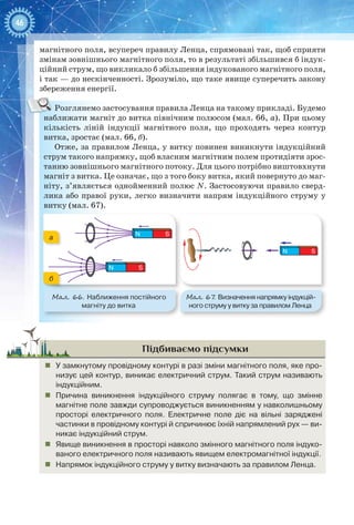 46
магнітного поля, всупереч правилу Ленца, спрямовані так, щоб сприяти
змінам зовнішнього магнітного поля, то в результаті збільшився б індук-
ційний струм, що викликало б збільшення індукованого магнітного поля,
і так — до нескінченності. Зрозуміло, що таке явище суперечить закону
збереження енергії.
Розглянемо застосування правила Ленца на такому прикладі. Будемо
наближати магніт до витка північним полюсом (мал. 66, а). При цьому
кількість ліній індукції магнітного поля, що проходять через контур
витка, зростає (мал. 66, б).
Отже, за правилом Ленца, у витку повинен виникнути індукційний
струм такого напрямку, щоб власним магнітним полем протидіяти зрос-
танню зовнішнього магнітного потоку. Для цього потрібно виштовхнути
магніт з витка. Це означає, що з того боку витка, який повернуто до маг-
ніту, з’являється однойменний полюс N. Застосовуючи правило сверд-
лика або правої руки, легко визначити напрям індукційного струму у
витку (мал. 67).
N S
N S
Мал. 66. Наближення постійного
магніту до витка
а
б
Мал. 67. Визначення напрямку індукцій-
ного струму у витку за правилом Ленца
N S
Підбиваємо підсумки
„„ У замкнутому провідному контурі в разі зміни магнітного поля, яке про-
низує цей контур, виникає електричний струм. Такий струм називають
індукційним.
„„ Причина виникнення індукційного струму полягає в тому, що змінне
магнітне поле завжди супроводжується виникненням у навколишньому
просторі електричного поля. Електричне поле діє на вільні заряджені
частинки в провідному контурі й спричинює їхній напрямлений рух — ви-
никає індукційний струм.
„„ Явище виникнення в просторі навколо змінного магнітного поля індуко-
ваного електричного поля називають явищем електромагнітної індукції.
„„ Напрямок індукційного струму у витку визначають за правилом Ленца.
 