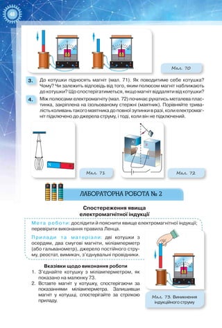 48
Мал. 70
0
55
0
55
3. 	 До котушки підносять магніт (мал.  71). Як поводитиме себе котушка?
Чому? Чи залежить відповідь від того, яким полюсом магніт наближають
до котушки? Що спостерігатиметься, якщо магніт віддаляти від котушки?
4. 	 Між полюсами електромагніту (мал. 72) починає рухатись металева плас-
тинка, закріплена на ізольованому стержні (маятник). Порівняйте трива-
лість коливань такого маятника до повної зупинки в разі, коли електромаг-
ніт підключено до джерела струму, і тоді, коли він не підключений.
N S
Мал. 71 Мал. 72
N
S
Спостереження явища  
електромагнітної індукції
Мета роботи: дослідити й пояснити явище електромагнітної індукції;
перевірити виконання правила Ленца.
Прилади та матеріали: дві котушки з
осердям, два смугові магніти, міліамперметр
(або гальванометр), джерело постійного стру-
му, рео­стат, вимикач, з’єднувальні провідники.
Вказівки щодо виконання роботи
1.	 З’єднайте котушку з міліамперметром, як
показано на малюнку 73.
2.	 Вставте магніт у котушку, спостерігаючи за
показаннями міліамперметра. Залишивши
магніт у котушці, спостерігайте за стрілкою
приладу.
0
55
Мал. 73. Виникнення
індукційного струму
 