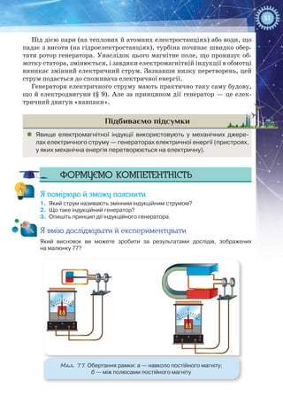 51
Під дією пари (на теплових й атомних електростанціях) або води, що
падає з висоти (на гідроелектростанціях), турбіна починає швидко обер-
тати ротор генератора. Унаслідок цього магнітне поле, що пронизує об-
мотку статора, змінюється, і завдяки електромагнітній індукції в обмотці
виникає змінний електричний струм. Зазнавши низку перетворень, цей
струм подається до споживача електричної енергії.
Генератори електричного струму мають практично таку саму будову,
що й електродвигуни (§ 9). Але за принципом дії генератор — це елек-
тричний двигун «навпаки».
Підбиваємо підсумки
„„ Явище електромагнітної індукції використовують у механічних джере-
лах електричного струму — генераторах електричної енергії (пристроях,
у яких механічна енергія перетворюється на електричну).
Формуємо компетентність
Я поміркую й зможу пояснити
1.	 Який струм називають змінним індукційним струмом?
2.	 Що таке індукційний генератор?
3.	 Опишіть принцип дії індукційного генератора.
Я вмію досліджувати й експериментувати
Який висновок ви можете зробити за результатами дослідів, зображених
на малюнку 77?
0
55
0
55
Мал. 77. Обертання рамки: а — навколо постійного магніту;
б — між полюсами постійного магніту
 