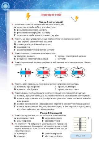 52
Перевірте себе
Рівень А (початковий)
1.	 Магнітним полюсом називається частина магніту, яка...
А	 спричиняє найслабшу магнітну дію
Б	 розміщена на краю магніту
В	 розміщена посередині магніту
Г	 спричиняє найсильнішу магнітну дію
2.	 Укажіть, що саме утвориться, якщо постійний магніт розламати навпіл.
А	 два окремі різнойменні полюси
Б	 два окремі однойменні полюси
В	 два магніти
Г	 два ненамагнічені шматки металу
3.	 Укажіть джерело утворення магнітного поля.
А	 магнітні полюси
Б	 нерухомі електричні заряди
В	 рухомі електричні заряди
Г	 метали
4.	 Укажіть правильний варіант графічного зображення магнітного поля постійного
магніту.
N
А Б В Г
S N S N S N SN S
5.	 Укажіть назву правила, за яким визначається напрямок сили Ампера.
А	 правило правої руки
Б	 правило лівої руки
В	 правило Ампера
Г	 правило свердлика
6.	 Укажіть вираз, який найбільш точно описує явище електромагнітної індукції.
А	 явище, що зумовлює дію магнітного поля на провідник зі струмом
Б	 явище породження в просторі електричного поля змінним магніт-
ним полем
В	 явище виникнення індукційного струму в замкнутому провіднику
Г	 явище виникнення індукційного струму в замкнутому провіднику
під дією змінного магнітного поля
Рівень В (середній)
1.	 Укажіть назву речовин, що послаблюють магнітне поле.
А	 парамагнетики		 В феромагнетики
Б	 діелектрики		 Г діамагнетики
2.	 На  малюнку  78 зображено розташування провідника
в магнітному полі й позначено напрямок струму та ліній
індукції магнітного поля. Укажіть напрямок сили, що діє
на цей провідник.
А	 праворуч 		 В до спостерігача
Б	 ліворуч			 Г від спостерігача
I
B
Мал. 78
 