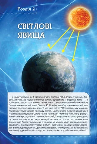 57
Світлові
ЯВИЩА
Світлові
ЯВИЩА
Розділ 2
У цьому розділі ви будете вивчати світлові (або оптичні) явища. До-
сить звична, на перший погляд, цілком зрозуміла й буденна тема — і в
той же час, досить загадкова та важлива. Що дає нам світло? Можливість
бачити навколишній світ! Понад 90 % інформації про навколишній світ
людина одержує завдяки зору! А що таке світло? Століттями між ученими
тривали суперечки про природу світла. Світло стало для вчених одним з
«найміцніших горішків», його навіть називали «темною плямою у фізиці»!
Чи готові ви розкривати таємниці світла? Для цього вам слід пригадати,
що таке матерія та які види матерії ви знаєте. У пригоді стануть ваші
знання про будову речовини, отримані на уроках хімії, ваші вміння спо-
стерігати, експериментувати, робити висновки, конструювати прила-
ди. Вам слід озброїтись деяким знаряддям (ліхтариками, дзеркалами,
лінзами), адже більшість відкриттів ви зможете зробити самостійно!
 