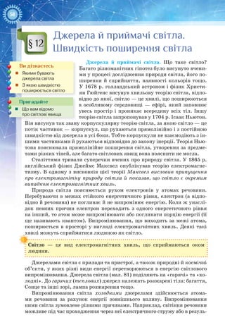58
Джерела й приймачі світла.
Швидкість поширення світла
Джерела й приймачі світла. Що таке світло?
Багато різноманітних гіпотез було висунуто вчени-
ми у процесі дослідження природи світла, його по-
ширення й сприйняття, наявності кольорів тощо.
У 1678 р. голландський астроном і фізик Христи-
ян Гюйгенс висунув хвильову теорію світла, відпо-
відно до якої, світло — це хвилі, що поширюються
в особливому середовищі  — ефірі, який заповнює
увесь простір і проникає всередину всіх тіл. Іншу
теорію світла запропонував у 1704 р. Ісаак Ньютон.
Він висунув так звану корпускулярну теорію світла, за якою світло — це
потік частинок — корпускул, що рухаються прямолінійно і з постійною
швидкістю від джерела в усі боки. Тобто корпускули не взаємодіють з ін-
шими частинками й рухаються відповідно до закону інерції. Теорія Нью-
тона пояснювала прямолінійне поширення світла, утворення за предме-
тами різких тіней, але багато світлових явищ вона пояснити не могла.
Століттями тривали суперечки вчених про природу світла. У 1865 р.
англійський фізик Джеймс  Максвел опублікував теорію електромагне-
тизму. В одному з висновків цієї теорії Максвел висловив припущення
про електромагнітну природу світла й показав, що світло є окремим 
випадком електромагнітних хвиль.
Природа світла пояснюється рухом електронів у атомах речовини.
Перебуваючи в межах стійкого енергетичного рівня, електрон (а відпо-
відно й речовина) не поглинає й не випромінює енергію. Коли ж унаслі-
док певних причин електрон переходить з одного енергетичного рівня
на інший, то атом може випромінювати або поглинати порцію енергії (її
ще називають квантом). Випромінювання, що виходить за межі атома,
поширюється в просторі у вигляді електромагнітних хвиль. Деякі такі
хвилі можуть сприйматися людиною як світло.
Світло  — це вид електромагнітних хвиль, що сприймаються оком
людини.
Джерелами світла є прилади та пристрої, а також природні й космічні
об’єкти, у яких різні види енергії перетворюються в енергію світлового
випромінювання. Джерела світла (мал. 81) поділяють на «гарячі» та «хо-
лодні». До гарячих (теплових) джерел належать розжарені тіла: багаття,
Сонце та інші зорі, лампа розжарення тощо.
Випромінювання світла холодними джерелами здійснюється атома-
ми речовини за рахунок енергії зовнішнього впливу. Випромінювання
ними світла зумовлене різними причинами. Наприклад, світіння речовини
можливе під час проходження через неї електричного струму або в резуль-
§ 12
Ви дізнаєтесь
„„ Якими бувають
джерела світла
„„ З якою швидкістю
поширюється світло
Пригадайте
„„ Що вам відомо
про світлові явища
 