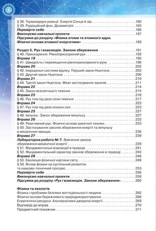 6
§ 38. Термоядерні реакції. Енергія Сонця й зір . . . . . . . . . . . . . . . . . . . . . . . 180
§ 39. Радіаційний фон. Дозиметрія . . . . . . . . . . . . . . . . . . . . . . . . . . . . . . . . . 183
Перевірте себе . . . . . . . . . . . . . . . . . . . . . . . . . . . . . . . . . . . . . . . . . . . . . . . . . 186
Виконуємо навчальні проекти . . . . . . . . . . . . . . . . . . . . . . . . . . . . . . . . . . . 187
Підсумки до розділу «Фізика атома та атомного ядра.
Фізичні основи атомної енергетики» . . . . . . . . . . . . . . . . . . . . . . . . . . . . . 189
Розділ 5. Рух і взаємодія. Закони збереження . . . . . . . . . . . . . . . . . . . . 191
§ 40. Прискорення. Рівноприскорений рух . . . . . . . . . . . . . . . . . . . . . . . . . . .192
Вправа 19 . . . . . . . . . . . . . . . . . . . . . . . . . . . . . . . . . . . . . . . . . . . . . . . . . . . . . . 195
§ 41. Швидкість і переміщення рівноприскореного руху . . . . . . . . . . . . . . . 196
Вправа 20 . . . . . . . . . . . . . . . . . . . . . . . . . . . . . . . . . . . . . . . . . . . . . . . . . . . . . . 202
§ 42. Інерціальні системи відліку. Перший закон Ньютона . . . . . . . . . . . . . . 203
§ 43. Другий закон Ньютона . . . . . . . . . . . . . . . . . . . . . . . . . . . . . . . . . . . . . . . 206
Вправа 21 . . . . . . . . . . . . . . . . . . . . . . . . . . . . . . . . . . . . . . . . . . . . . . . . . . . . . . 210
§ 44. Третій закон Ньютона. Межі застосування законів . . . . . . . . . . . . . . . 211
Вправа 22 . . . . . . . . . . . . . . . . . . . . . . . . . . . . . . . . . . . . . . . . . . . . . . . . . . . . . . 214
§ 45. Закон всесвітнього тяжіння . . . . . . . . . . . . . . . . . . . . . . . . . . . . . . . . . . . 215
Вправа 23 . . . . . . . . . . . . . . . . . . . . . . . . . . . . . . . . . . . . . . . . . . . . . . . . . . . . . . 216
§ 46. Рух тіла під дією сили тяжіння . . . . . . . . . . . . . . . . . . . . . . . . . . . . . . . . . 217
Вправа 24 . . . . . . . . . . . . . . . . . . . . . . . . . . . . . . . . . . . . . . . . . . . . . . . . . . . . . . 223
§ 47. Рух тіла під дією кількох сил . . . . . . . . . . . . . . . . . . . . . . . . . . . . . . . . . . . 223
Вправа 25 . . . . . . . . . . . . . . . . . . . . . . . . . . . . . . . . . . . . . . . . . . . . . . . . . . . . . . 227
§ 48. Імпульс. Закон збереження імпульсу . . . . . . . . . . . . . . . . . . . . . . . . . . . 227
Вправа 26 . . . . . . . . . . . . . . . . . . . . . . . . . . . . . . . . . . . . . . . . . . . . . . . . . . . . . . 232
§ 49. Реактивний рух. Фізичні основи ракетної техніки . . . . . . . . . . . . . . . . 233
§ 50. Застосування законів збереження енергії та імпульсу
в механічних явищах  . . . . . . . . . . . . . . . . . . . . . . . . . . . . . . . . . . . . . . . . . . . . . 236
Вправа 27 . . . . . . . . . . . . . . . . . . . . . . . . . . . . . . . . . . . . . . . . . . . . . . . . . . . . . . 239
Лабораторна робота № 7. Вивчення закону
збереження механічної енергії  . . . . . . . . . . . . . . . . . . . . . . . . . . . . . . . . . . . . 239
§ 51. Фундаментальні взаємодії в природі . . . . . . . . . . . . . . . . . . . . . . . . . . . 241
§ 52. Фундаментальний характер законів збереження в природі . . . . . . . . 243
Вправа 28 . . . . . . . . . . . . . . . . . . . . . . . . . . . . . . . . . . . . . . . . . . . . . . . . . . . . . . 248
§ 53. Еволюція фізичної картини світу . . . . . . . . . . . . . . . . . . . . . . . . . . . . . . . 249
§ 54. Вплив фізики на суспільний розвиток
та науково-технічний прогрес  . . . . . . . . . . . . . . . . . . . . . . . . . . . . . . . . . . . . . 253
Перевірте себе . . . . . . . . . . . . . . . . . . . . . . . . . . . . . . . . . . . . . . . . . . . . . . . . . 256
Виконуємо навчальні проекти . . . . . . . . . . . . . . . . . . . . . . . . . . . . . . . . . . . 258
Підсумки до розділу «Рух і взаємодія. Закони збереження»  . . . . . . . 260
Фізика та екологія
Фізика і проблеми безпеки життєдіяльності людини . . . . . . . . . . . . . . . . . . 262
Фізичні основи бережливого природокористування . . . . . . . . . . . . . . . . . . 266
Енергетичні ресурси. Альтернативні джерела енергії . . . . . . . . . . . . . . . . . 269
Відповіді до вправ . . . . . . . . . . . . . . . . . . . . . . . . . . . . . . . . . . . . . . . . . . . . . . . 270
Предметний покажчик . . . . . . . . . . . . . . . . . . . . . . . . . . . . . . . . . . . . . . . . . . . 271
 