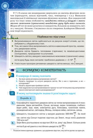 62
У 7 і 8 класах ми неодноразово зверталися до значень фізичних вели-
чин (пригадуєте, шкала відстаней, часу, температур і т.п.). Виявляли
максимальні й мінімальні значення фізичних величин. Для швидкостей
руху тіл існує певна особливість: швидкість світла у вакуумі є макси-
мально можливою (граничною) швидкістю руху будь-яких сигналів.
Жоден об’єкт не може рухатися зі швидкістю, більшою за швидкість світ-
ла у вакуумі. Останнє з’ясувалося після створення Альбертом Ейнштей-
ном теорії відносності.
Підбиваємо підсумки
„„ Випромінювання світла здійснюється за рахунок енергії атомів, що пе-
ребувають у збудженому стані.
„„ Тіла, які самостійно випромінюють світло в навколишній простір, назива-
ють джерелами світла.
„„ Джерела світла бувають тепловими (гарячими) та люмінесцентними
(холодними), природними та штучними.
„„ Швидкість світла у вакуумі є максимально можливою (граничною) швид-
кістю руху будь-яких сигналів і приблизно дорівнює с = 3∙108
 
м
с
.
„„ У всіх інших прозорих речовинах швидкість світла менша, ніж у вакуумі.
Формуємо компетентність
Я поміркую й зможу пояснити
1.	 За яких умов речовина випромінює світло?
2.	 Назвіть природні та штучні джерела світла. Які з них є гарячими, а які —
холодними?
3.	 Назвіть відомі вам приймачі світла.
4.	 Чим відрізняється випромінювання праски чи кип’ятильника від випроміню-
вання електричної лампи розжарювання?
Я можу застосовувати знання й розв’язувати задачі
Вправа 6
1. 	 Класифікуйте перелічені джерела світла за типом випромінювання й похо-
дженням: фари автомобіля, Сонце, вогнище, екран телевізора, глибоко-
водні риби, зорі, маяк, електрична дуга, блискавка, галогенові лампи,
розжарений метал, світлодіод, Місяць, полярне сяйво, світлячок, свічка.
2. 	 Швидкість поширення світла у вакуумі дорівнює 300 000
км
с
. За який
час світло від Сонця подолає відстань до Землі, якщо вона дорівнює
150 млн км?
3. 	 Зоря Вега розташована на відстані 26,4 св. року1
від Землі. Скільки років
летіла б до неї ракета з постійною швидкістю 30
км
с
?
1
  Позасистемна одиниця довжини, що дорівнює відстані, яку світло долає за один рік.
 