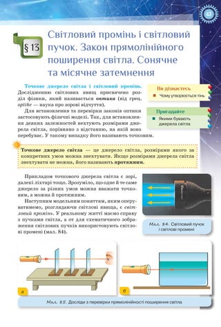 63
Світловий промінь і світловий
пучок. Закон прямолінійного
поширення світла. Сонячне
та місячне затемнення
Точкове джерело світла і світловий промінь.
Дослідженню світлових явищ присвячено роз-
діл фізики, який називається оптика (від грец.
optike — наука про зорові відчуття).
Для встановлення та перевірки законів оптики
застосовують фізичні моделі. Так, для встановлен-
ня деяких залежностей нехтують розмірами дже-
рела світла, порівняно з відстанню, на якій воно
перебуває. У такому випадку його називають точковим.
Точкове джерело світла  — це джерело світла, розмірами якого за
конкретних умов можна знехтувати. Якщо розмірами джерела світла
знехтувати не можна, його називають протяжним.
Прикладом точкового джерела світла є зорі,
далекі ліхтарі тощо. Зрозуміло, що одне й те саме
джерело за різних умов можна вважати точко-
вим, а можна й протяжним.
Наступним модельним поняттям, яким оперу-
ватимемо, розглядаючи світлові явища, є світ-
ловий промінь. У реальному житті маємо справу
з пучками світла, а от для схематичного зобра-
ження світлових пучків використовують світло-
ві промені (мал. 84).
§ 13
Ви дізнаєтесь
„„ Чому утворюється тінь
Пригадайте
„„ Якими бувають
джерела світла
Мал. 85. Досліди з перевірки прямолінійності поширення світла
а б
Мал. 84. Світловий пучок
і світлові промені
 