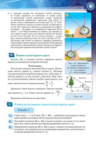 67
112
11
10
9
8
7 6
4
5
2
3
Пд
112
11
10
9
8
7 6
4
5
2
3
Пд Пд
112
11
10
9
8
76
4
5
2
3
Мал. 91. Визначення
сторін горизонту
за Сонцем і годинником:
а — до полудня;
б — після полудня
б
а
Промінь
Палицяh2
h1
l1
l2
Мал. 92
3.	 У першому розділі ми дослідили спосіб визначен-
ня сторін горизонту за компасом. У  цьому розді-
лі розглянемо спосіб визначення сторін горизонту
за допомогою циферблата годинника. Для цього го-
динну стрілку спрямовують на Сонце (мал. 91, а). Поло-
ження хвилинної стрілки в цьому способі не враховуєть-
ся. Кут між годинною стрілкою та напрямком на цифру 2
(а взимку — на цифру 1) на циферблаті годинника ділять
навпіл — це й буде напрямок на південь. До полудня ді-
лять навпіл ту дугу (кут), яку годинна стрілка має пройти
до 14-ї (13-ї) год (мал. 91, а), а після полудня — ту дугу
(кут), яку вона пройшла після 14-ї (13-ї) год (мал. 91, б).
Застосуйте цей спосіб на практиці. Перевірте визначені в
такий спосіб сторони горизонту за компасом. Які б додаткові
дії ви вчинили, щоб визначити сторони горизонту за годинни-
ком, якщо ваш годинник електронний і не має стрілок?
Вчимося розв’язувати задачі
Задача. Як у сонячну погоду виміряти висоту
дерева за допомогою метрової палиці?
Розв’язання
Розгляньте уважно малюнок 92 до задачі. Позна-
чимо висоту дерева h2
, висоту палиці h1
. Палицю
слід розташувати відносно дерева так, щоб кінці ті-
ней від дерева l2
та від палиці l1
збіглися. При тако-
му їх розташуванні маємо подібні трикутники, для
яких виконується співвідношення: =2 2
1 1
h l
h l
.
Довжини тіней можна виміряти. Висота палиці
нам відома: h1
 = 1 м. Отже, висота дерева = 1 2
2
1
h l
h
l
.
Перевірте цей метод на практиці.
Я можу застосовувати знання й розв’язувати задачі
Вправа 7
1. 	 У якій точці — 1 чи 2 (мал. 93, с. 68) — необхідно розташувати лампу,
щоб отримати на екрані АВ тінь від кулі більших розмірів?
2. 	 Скопіюйте малюнок 94 (с. 68) в зошиті й укажіть на ньому тіні та півтіні
від м’яча, який освітлюється двома джерелами світла S1
і S2
.
3. 	 Перемалюйте малюнок 95 (с. 68) у зошит і вкажіть на ньому ділянки тіні
й напівтіні, які утворюються за непрозорим предметом, що освітлюєть-
ся двома джерелами світла S1
і S2
.
 