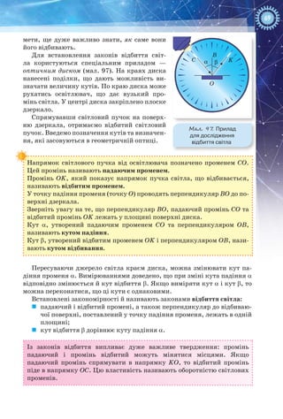 69
мети, ще дуже важливо знати, як саме вони
його відбивають.
Для встановлення законів відбиття світ-
ла користуються спеціальним приладом  —
оптичним диском (мал. 97). На краях диска
нанесені поділки, що дають можливість ви-
значати величину кутів. По краю диска може
рухатись освітлювач, що дає вузький про-
мінь світла. У центрі диска закріплено плоске
дзеркало.
Спрямувавши світловий пучок на поверх-
ню дзеркала, отримаємо відбитий світловий
пучок. Введемо позначення кутів та визначен-
ня, які засовуються в геометричній оптиці.
Напрямок світлового пучка від освітлювача позначено променем СО.
Цей промінь називають падаючим променем.
Промінь ОK, який показує напрямок пучка світла, що відбивається,
називають відбитим променем.
У точку падіння променя (точку О) проводять перпендикуляр ВО до по-
верхні дзеркала.
Зверніть увагу на те, що перпендикуляр ВО, падаючий промінь СО та
відбитий промінь ОK лежать у площині поверхні диска.
Кут a, утворений падаючим променем СО та перпендикуляром ОВ,
називають кутом падіння.
Кут b, утворений відбитим променем ОK і перпендикуляром ОВ, нази-
вають кутом відбивання.
Пересуваючи джерело світла краєм диска, можна змінювати кут па-
діння променя a. Вимірюваннями доведено, що при зміні кута падіння a
відповідно змінюється й кут відбиття b. Якщо виміряти кут a і кут b, то
можна переконатися, що ці кути є однаковими.
Встановлені закономірності й називають законами відбиття світла:
	 падаючий і відбитий промені, а також перпендикуляр до відбиваю-
чої поверхні, поставлений у точку падіння променя, лежать в одній
площині;
	 кут відбиття b дорівнює куту падіння a.
Із законів відбиття випливає дуже важливе твердження: промінь
падаючий і промінь відбитий можуть мінятися місцями. Якщо
падаючий промінь спрямувати в напрямку KО, то відбитий промінь
піде в напрямку ОС. Цю властивість називають оборотністю світлових
променів.
Мал. 97. Прилад
для дослідження
відбиття світла
B
C
O
Kα βCC
 
