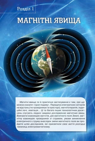 7
МАГНІТНІ ЯВИЩАМАГНІТНІ ЯВИЩА
Розділ 1
Магнітні явища та їх практичне засто­сування є тим, про що
можна сказати «гідне подиву». Передача електричних сигналів
на відстань (по провідниках і в просторі), магнітотерапія, індук-
ційні печі, левітація… Ці та багато інших технологічних досяг-
нень слугують людині завдяки дослідженню магнітних явищ.
Вивчаючи взаємодію магнітів, дію магнітного поля Землі, маг-
нітну взаємодію провідників зі струмом, умови виникнення
електричного струму внаслідок зміни магнітного поля ви про-
йдете шлях дослідників, які присвятили своє життя розгадці
таємниць електромагнетизму.
 