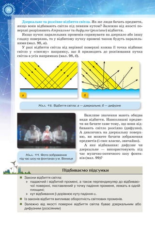 70
Дзеркальне та розсіяне відбиття світла. Як же люди бачать предмети,
якщо вони відбивають світло під певним кутом? Залежно від якості по-
верхні розрізняють дзеркальне та дифузне (розсіяне) відбиття.
Якщо пучок паралельних променів спрямувати на дзеркало або іншу
гладку поверхню, то у відбитому пучку промені також будуть паралель-
ними (мал. 98, а).
У разі відбиття світла від нерівної поверхні кожна її точка відбиває
світло у «своєму» напрямку, що й призводить до розсіювання пучка
світла в усіх напрямках (мал. 98, б).
Мал. 98. Відбиття світла: а — дзеркальне; б — дифузне
а б
Важливе значення мають обидва
види відбиття. Навколишні предме-
ти ви бачите саме тому, що вони від-
бивають світло розсіяно (дифузно).
А  дивлячись на дзеркальну поверх-
ню, ви можете бачити зображення
предметів (і своє власне, звичайно).
А яке відбивання: дифузне чи
дзеркальне — використовують під
час музично-оптичного шоу фонта-
нів (мал. 99)?
Підбиваємо підсумки
„„ Закони відбиття світла:
	 падаючий і відбитий промені, а також перпендикуляр до відбиваю-
чої поверхні, поставлений у точку падіння променя, лежать в одній
площині;
	 кут відбивання b дорівнює куту падіння a.
„„ Із законів відбиття випливає оборотність світлових променів.
„„ Залежно від якості поверхні відбиття світла буває дзеркальним або
дифузним (розсіяним)
Мал. 99. Фото зображення
під час шоу на фонтанах у м. Вінниця
 